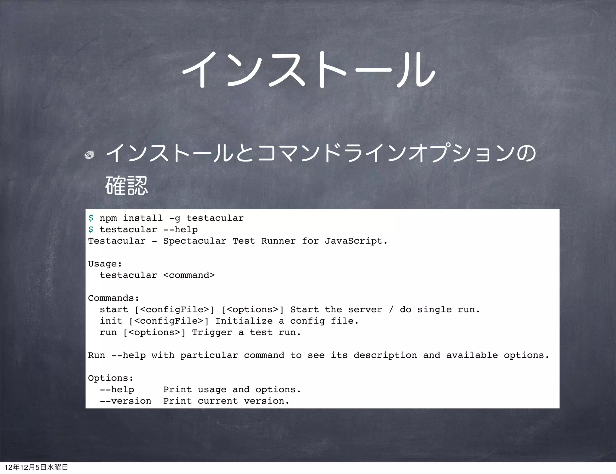インストール
                インストールとコマンドラインオプションの
                確認
              $ npm install -g testacular
              $ testacular --help
              Testacular - Spectacular Test Runner for JavaScript.

              Usage:
                testacular <command>

              Commands:
                start [<configFile>] [<options>] Start the server / do single run.
                init [<configFile>] Initialize a config file.
                run [<options>] Trigger a test run.

              Run --help with particular command to see its description and available options.

              Options:
                --help      Print usage and options.
                --version   Print current version.




12年12月5日水曜日
 