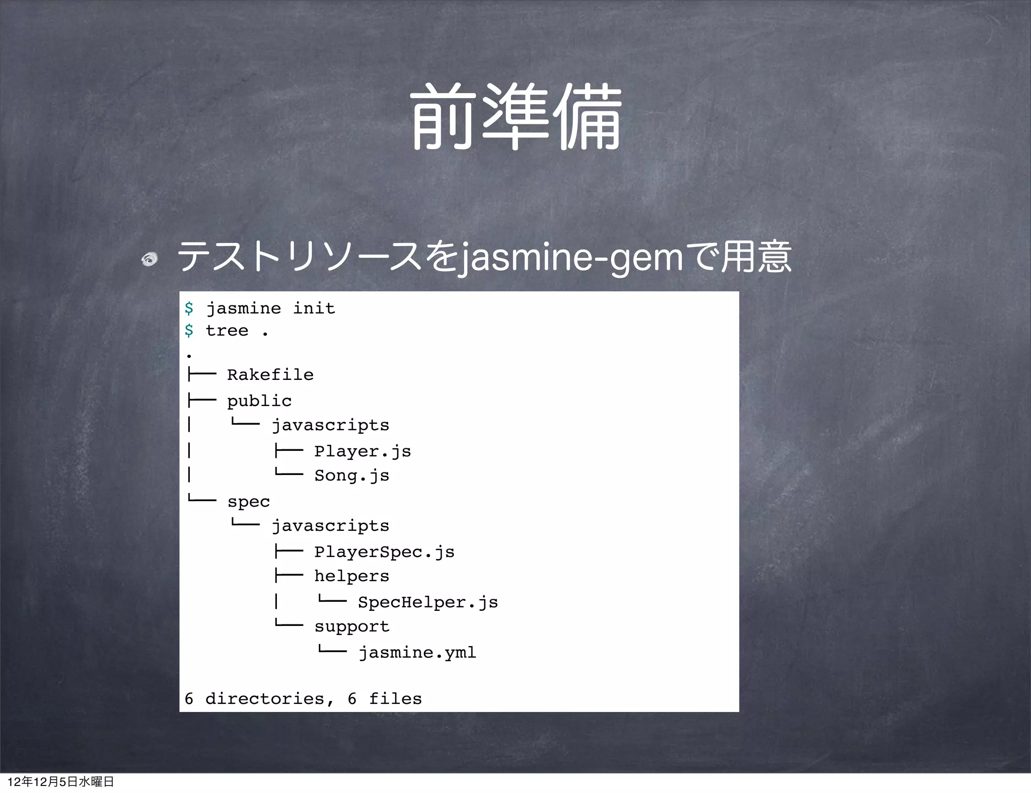 前準備
              テストリソースをjasmine-gemで用意
              $ jasmine init
              $ tree .
              .
              !"" Rakefile
              !"" public
              #   $"" javascripts
              #        !"" Player.js
              #        $"" Song.js
              $"" spec
                  $"" javascripts
                      !"" PlayerSpec.js
                      !"" helpers
                      #   $"" SpecHelper.js
                      $"" support
                          $"" jasmine.yml

              6 directories, 6 files



12年12月5日水曜日
 