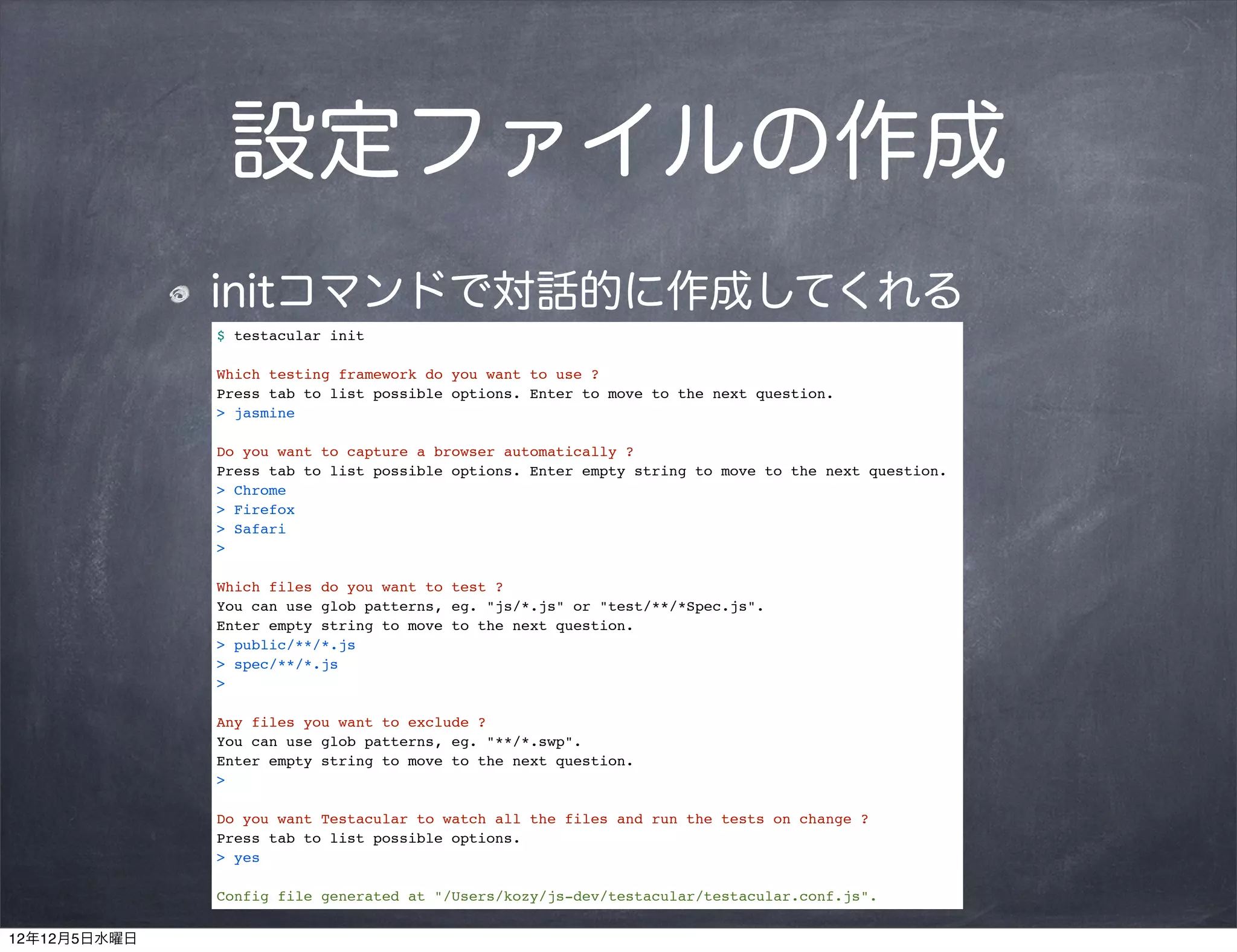 設定ファイルの作成
              initコマンドで対話的に作成してくれる
              $ testacular init

              Which testing framework do you want to use ?
              Press tab to list possible options. Enter to move to the next question.
              > jasmine

              Do you want to capture a browser automatically ?
              Press tab to list possible options. Enter empty string to move to the next question.
              > Chrome
              > Firefox
              > Safari
              >

              Which files do you want to test ?
              You can use glob patterns, eg. "js/*.js" or "test/**/*Spec.js".
              Enter empty string to move to the next question.
              > public/**/*.js
              > spec/**/*.js
              >

              Any files you want to exclude ?
              You can use glob patterns, eg. "**/*.swp".
              Enter empty string to move to the next question.
              >

              Do you want Testacular to watch all the files and run the tests on change ?
              Press tab to list possible options.
              > yes

              Config file generated at "/Users/kozy/js-dev/testacular/testacular.conf.js".

12年12月5日水曜日
 