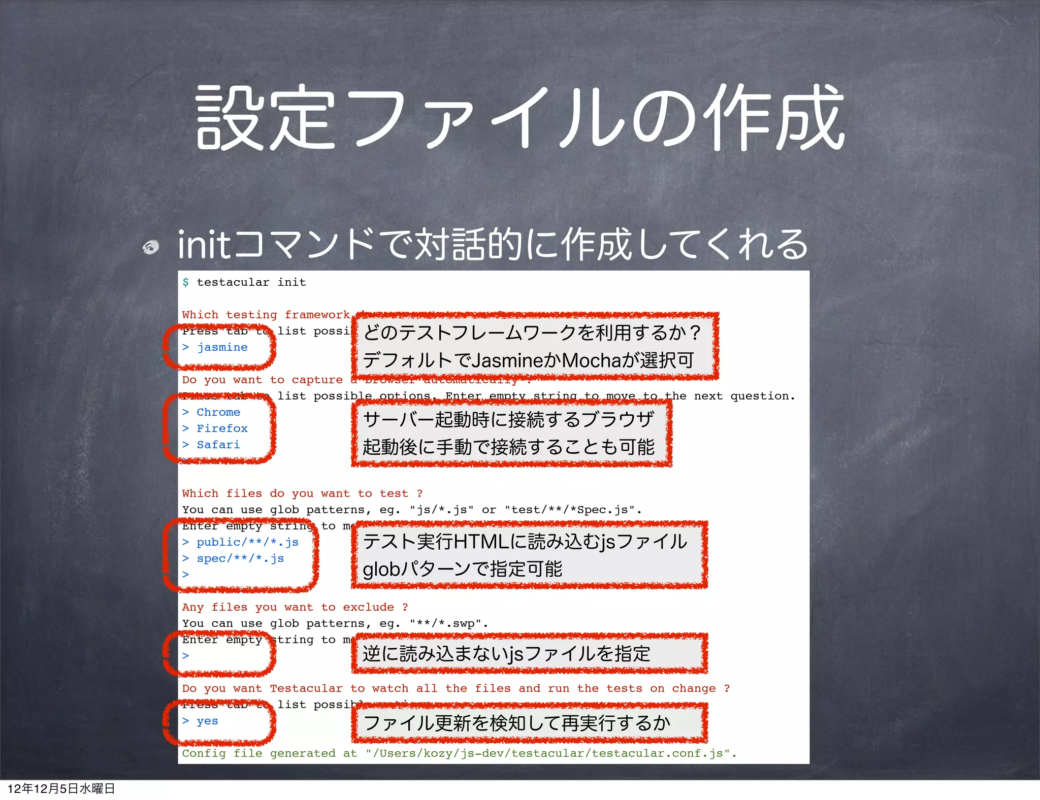 設定ファイルの作成
              initコマンドで対話的に作成してくれる
              $ testacular init

              Which testing framework do you want to use ?
                                       どのテストフレームワークを利用するか？
              Press tab to list possible options. Enter to move to the next question.
              > jasmine
                                      デフォルトでJasmineかMochaが選択可
              Do you want to capture a browser automatically ?
              Press tab to list possible options. Enter empty string to move to the next question.
              > Chrome
              > Firefox                サーバー起動時に接続するブラウザ
              > Safari                 起動後に手動で接続することも可能
              >

              Which files do you want to test ?
              You can use glob patterns, eg. "js/*.js" or "test/**/*Spec.js".
              Enter empty string to move to the next question.
              > public/**/*.js         テスト実行HTMLに読み込むjsファイル
              > spec/**/*.js
              >                        globパターンで指定可能
              Any files you want to exclude ?
              You can use glob patterns, eg. "**/*.swp".
              Enter empty string to move to the next question.
              >                        逆に読み込まないjsファイルを指定
              Do you want Testacular to watch all the files and run the tests on change ?
              Press tab to list possible options.
              > yes                    ファイル更新を検知して再実行するか
              Config file generated at "/Users/kozy/js-dev/testacular/testacular.conf.js".

12年12月5日水曜日
 
