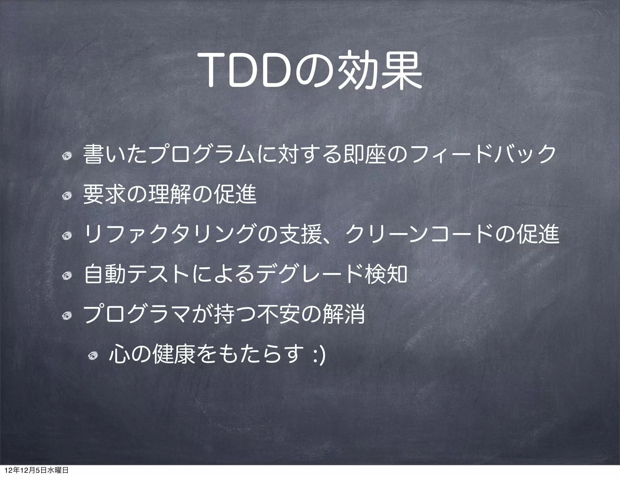 TDDの効果
              書いたプログラムに対する即座のフィードバック
              要求の理解の促進
              リファクタリングの支援、クリーンコードの促進
              自動テストによるデグレード検知
              プログラマが持つ不安の解消
               心の健康をもたらす :)




12年12月5日水曜日
 