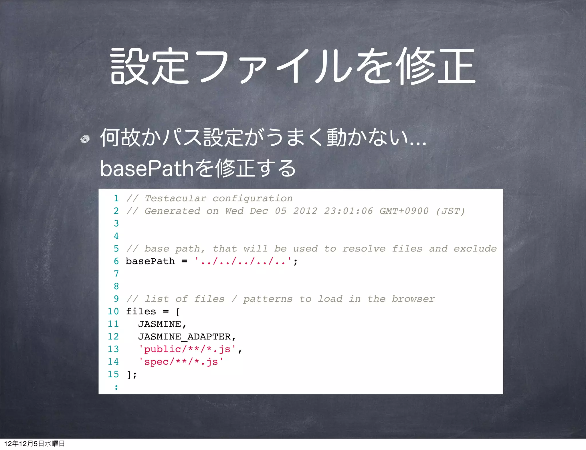 設定ファイルを修正
              何故かパス設定がうまく動かない...
              basePathを修正する
                1   // Testacular configuration
                2   // Generated on Wed Dec 05 2012 23:01:06 GMT+0900 (JST)
                3
                4
                5   // base path, that will be used to resolve files and exclude
                6   basePath = '../../../../..';
                7
                8
                9   // list of files / patterns to load in the browser
               10   files = [
               11      JASMINE,
               12      JASMINE_ADAPTER,
               13      'public/**/*.js',
               14      'spec/**/*.js'
               15   ];
                :




12年12月5日水曜日
 