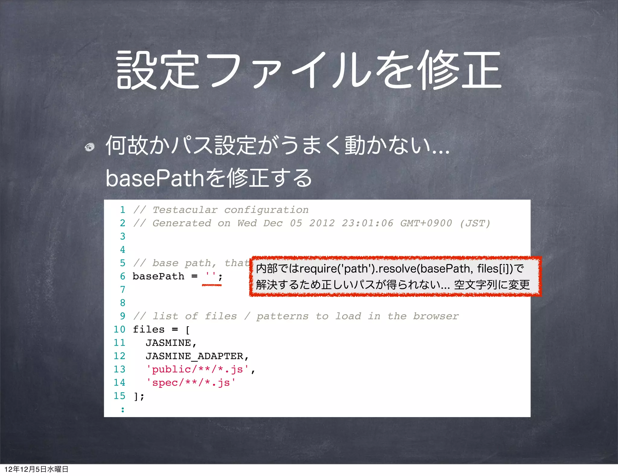 設定ファイルを修正
              何故かパス設定がうまく動かない...
              basePathを修正する
                1   // Testacular configuration
                2   // Generated on Wed Dec 05 2012 23:01:06 GMT+0900 (JST)
                3
                4
                5   // base path, that will be used to resolve files and exclude
                                       内部ではrequire('path').resolve(basePath, ﬁles[i])で
                6   basePath = '';
                7                      解決するため正しいパスが得られない... 空文字列に変更
                8
                9   // list of files / patterns to load in the browser
               10   files = [
               11      JASMINE,
               12      JASMINE_ADAPTER,
               13      'public/**/*.js',
               14      'spec/**/*.js'
               15   ];
                :




12年12月5日水曜日
 