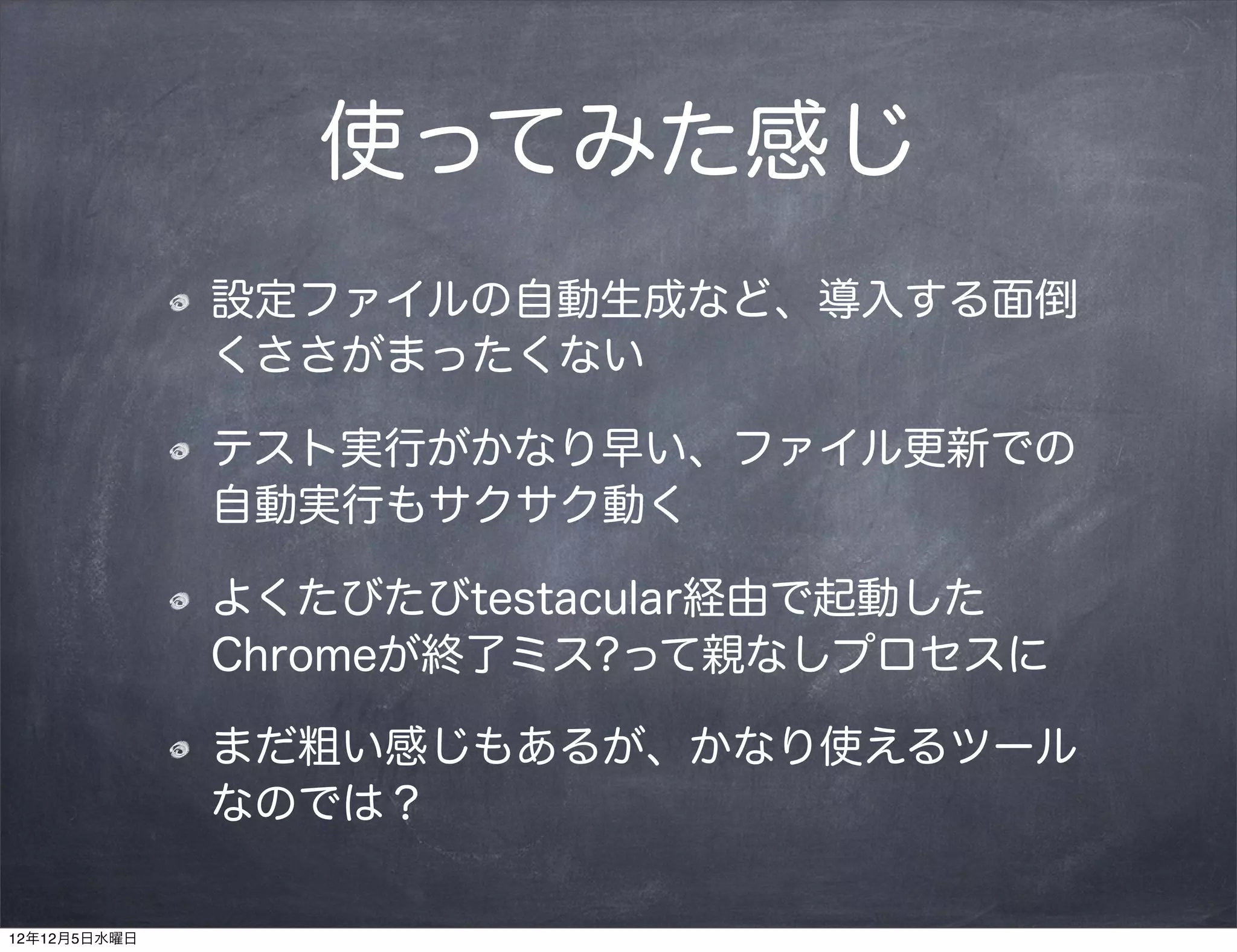 使ってみた感じ
              設定ファイルの自動生成など、導入する面倒
              くささがまったくない

              テスト実行がかなり早い、ファイル更新での
              自動実行もサクサク動く

              よくたびたびtestacular経由で起動した
              Chromeが終了ミス?って親なしプロセスに

              まだ粗い感じもあるが、かなり使えるツール
              なのでは？

12年12月5日水曜日
 
