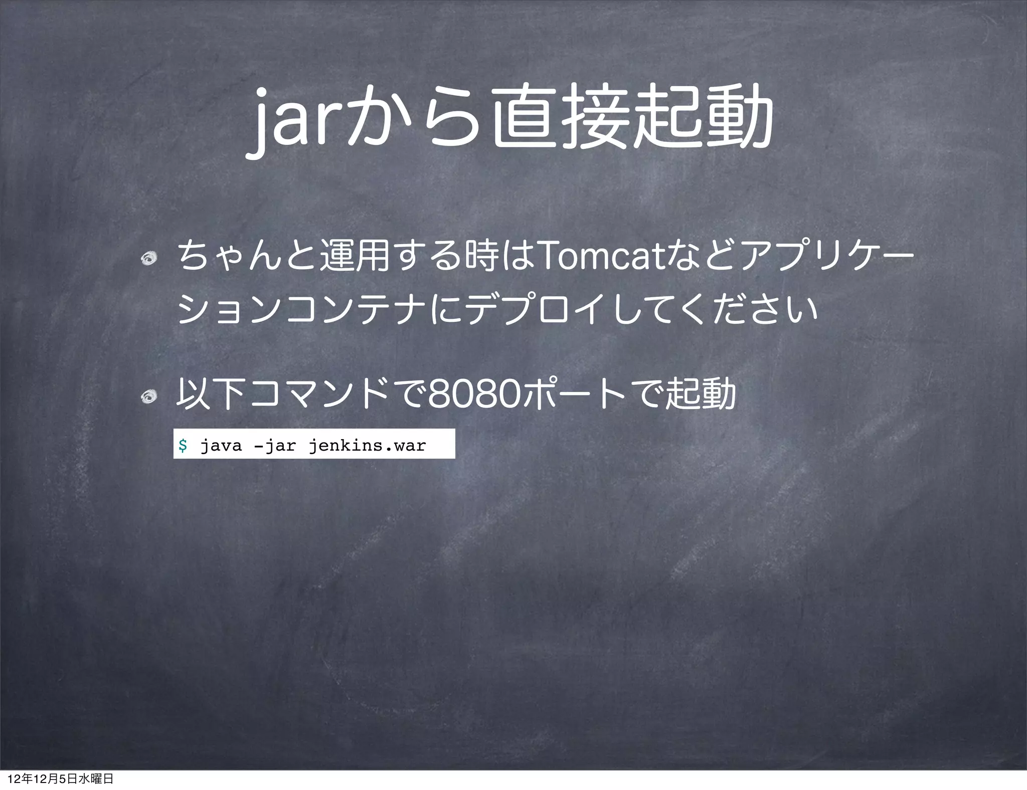 jarから直接起動
              ちゃんと運用する時はTomcatなどアプリケー
              ションコンテナにデプロイしてください

              以下コマンドで8080ポートで起動
              $ java -jar jenkins.war




12年12月5日水曜日
 