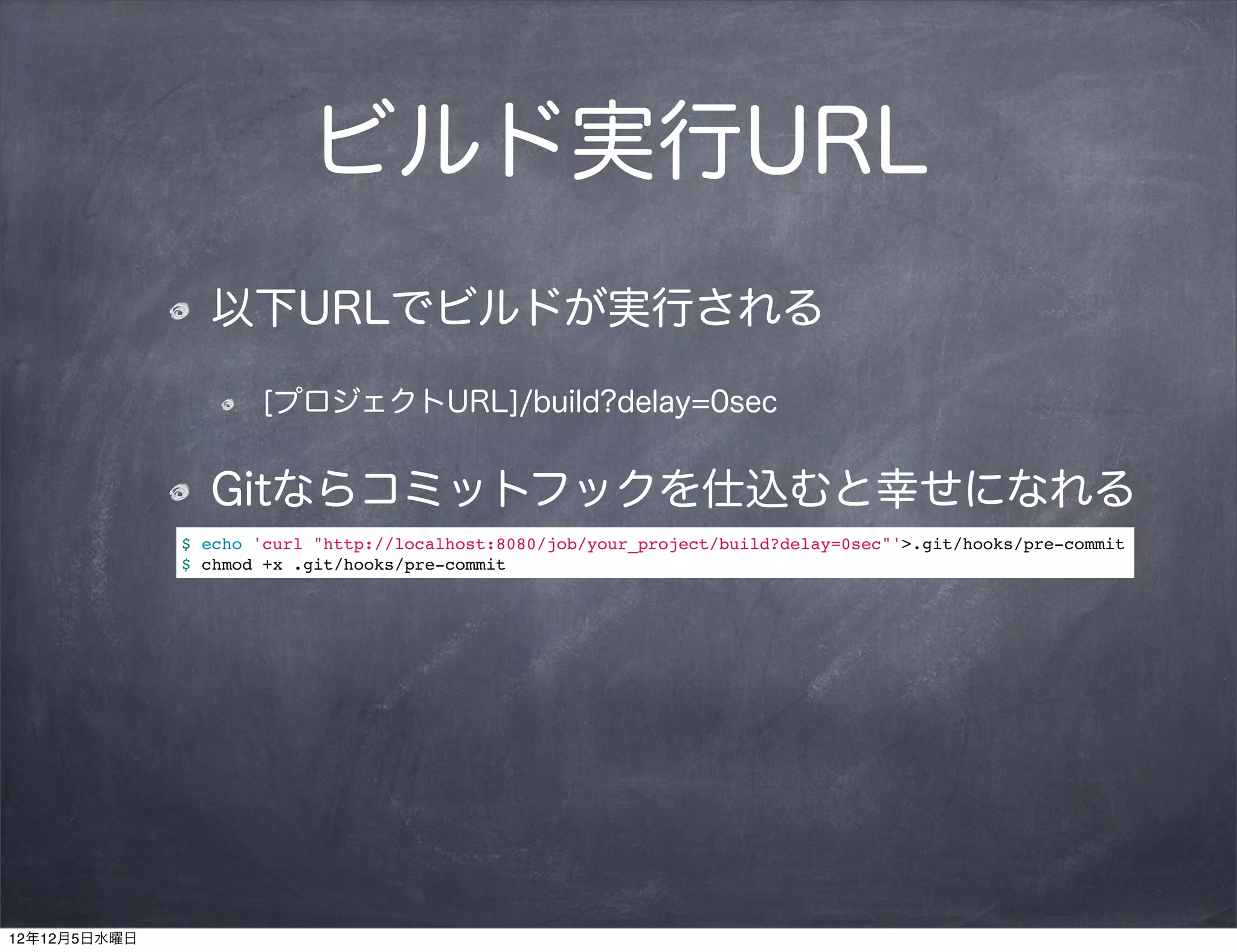 ビルド実行URL
                以下URLでビルドが実行される

                      [プロジェクトURL]/build?delay=0sec


                Gitならコミットフックを仕込むと幸せになれる
              $ echo 'curl "http://localhost:8080/job/your_project/build?delay=0sec"'>.git/hooks/pre-commit
              $ chmod +x .git/hooks/pre-commit




12年12月5日水曜日
 