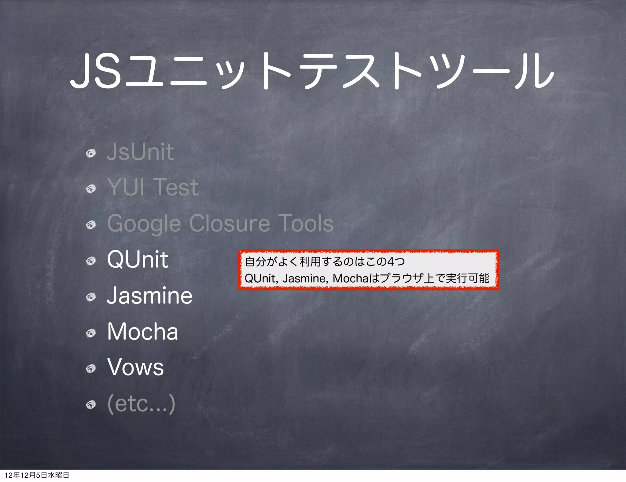 JSユニットテストツール
              JsUnit
              YUI Test
              Google Closure Tools
              QUnit       自分がよく利用するのはこの4つ
                          QUnit, Jasmine, Mochaはブラウザ上で実行可能
              Jasmine
              Mocha
              Vows
              (etc...)


12年12月5日水曜日
 