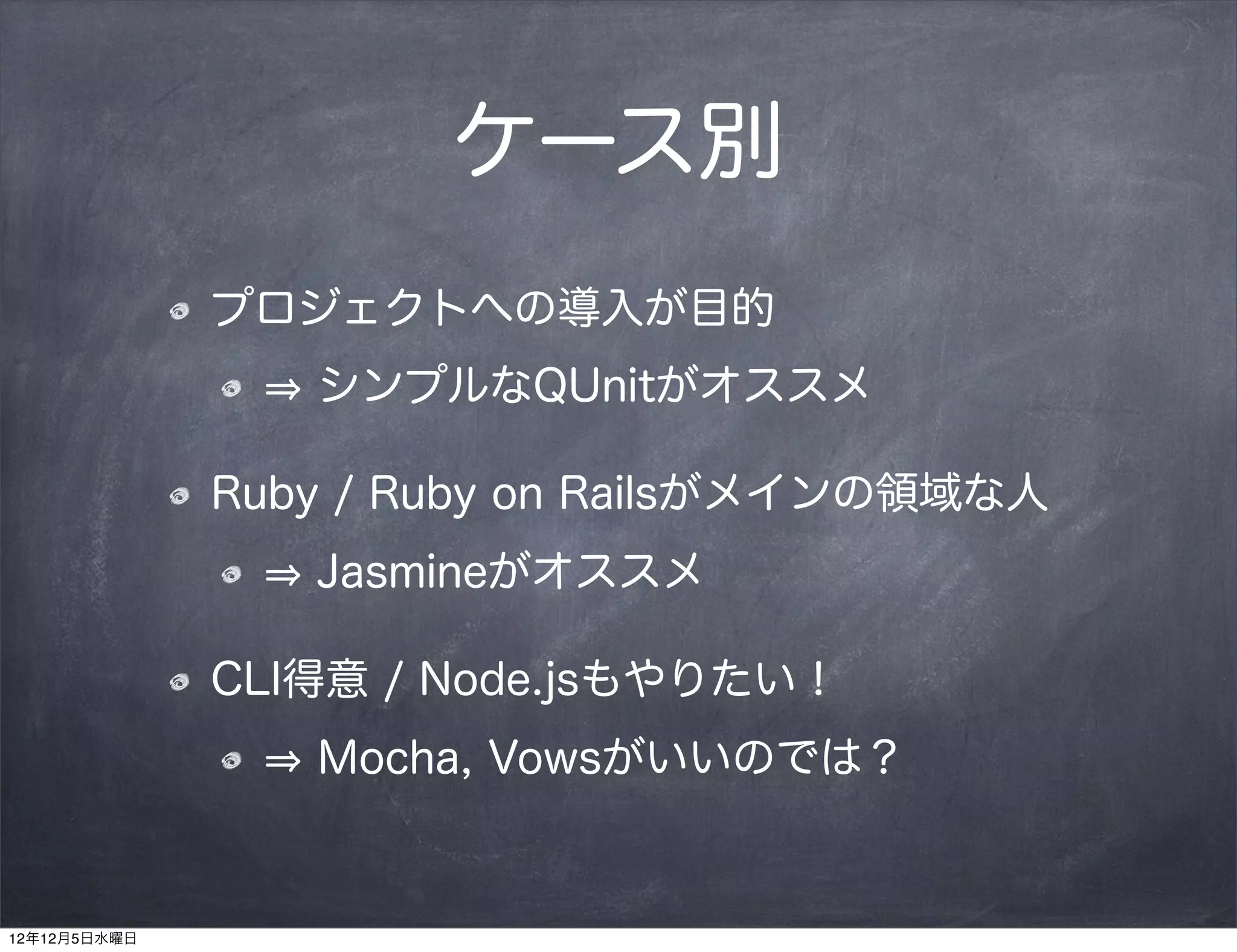ケース別
              プロジェクトへの導入が目的
                 シンプルなQUnitがオススメ

              Ruby / Ruby on Railsがメインの領域な人
                 Jasmineがオススメ

              CLI得意 / Node.jsもやりたい！
                 Mocha, Vowsがいいのでは？


12年12月5日水曜日
 