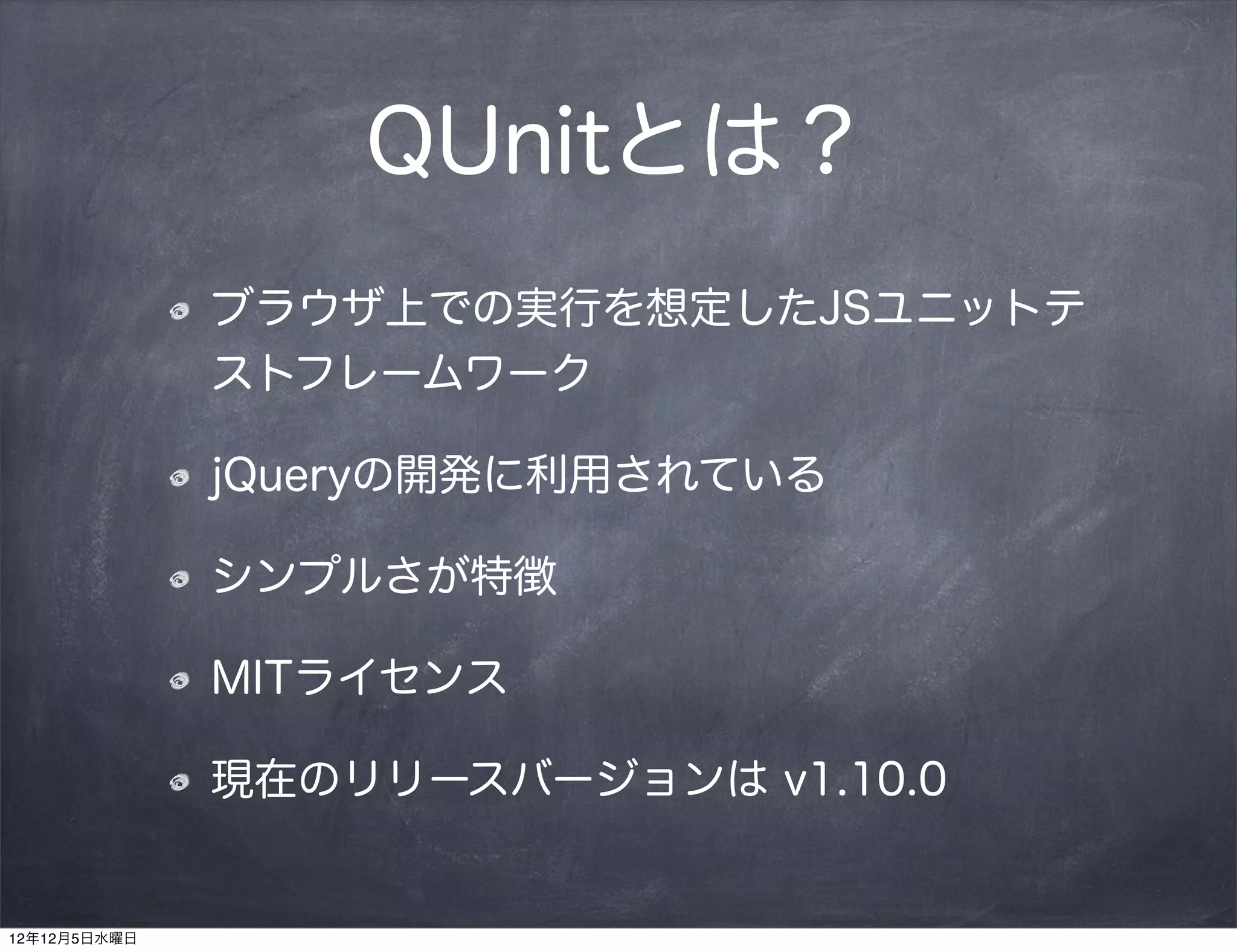 QUnitとは？
              ブラウザ上での実行を想定したJSユニットテ
              ストフレームワーク

              jQueryの開発に利用されている

              シンプルさが特徴

              MITライセンス

              現在のリリースバージョンは v1.10.0


12年12月5日水曜日
 