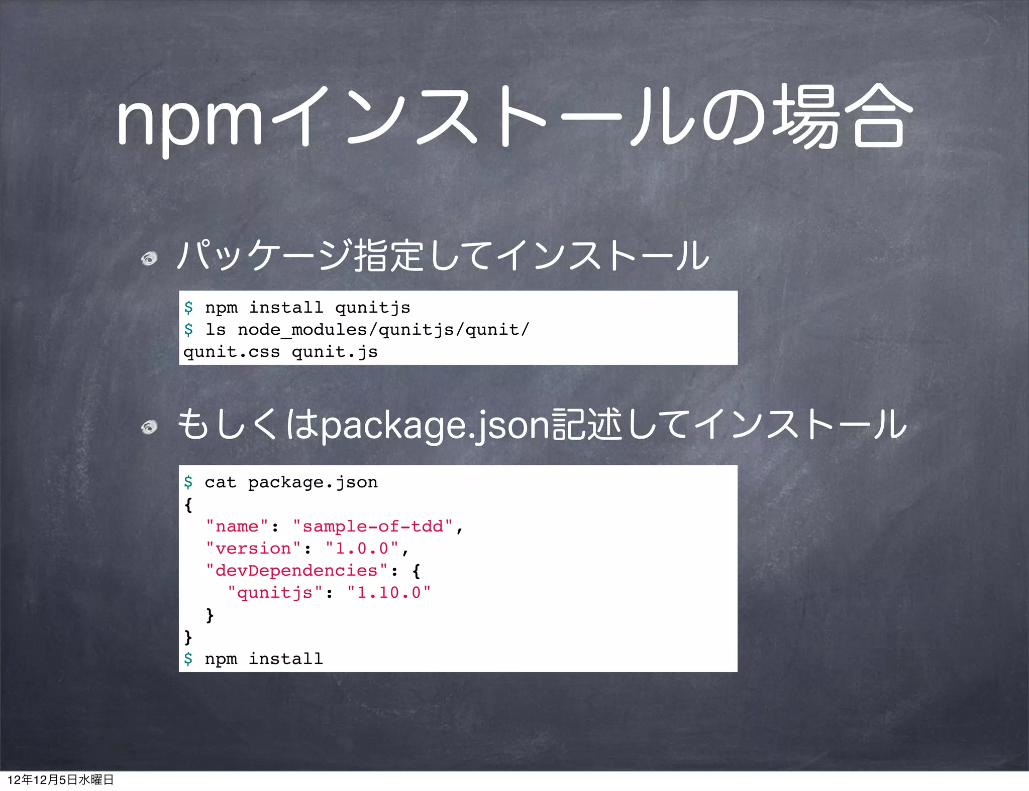 npmインストールの場合
              パッケージ指定してインストール
              $ npm install qunitjs
              $ ls node_modules/qunitjs/qunit/
              qunit.css!qunit.js



              もしくはpackage.json記述してインストール
              $ cat package.json
              {
                "name": "sample-of-tdd",
                "version": "1.0.0",
                "devDependencies": {
                  "qunitjs": "1.10.0"
                }
              }
              $ npm install




12年12月5日水曜日
 