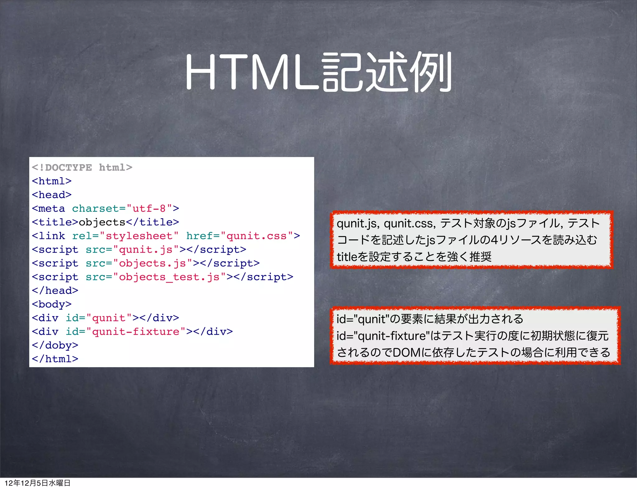 HTML記述例
    <!DOCTYPE html>
    <html>
    <head>
    <meta charset="utf-8">
    <title>objects</title>                     qunit.js, qunit.css, テスト対象のjsファイル, テスト
    <link rel="stylesheet" href="qunit.css">   コードを記述したjsファイルの4リソースを読み込む
    <script src="qunit.js"></script>
                                               titleを設定することを強く推奨
    <script src="objects.js"></script>
    <script src="objects_test.js"></script>
    </head>
    <body>
    <div id="qunit"></div>                     id="qunit"の要素に結果が出力される
    <div id="qunit-fixture"></div>             id="qunit-ﬁxture"はテスト実行の度に初期状態に復元
    </doby>
                                               されるのでDOMに依存したテストの場合に利用できる
    </html>




12年12月5日水曜日
 