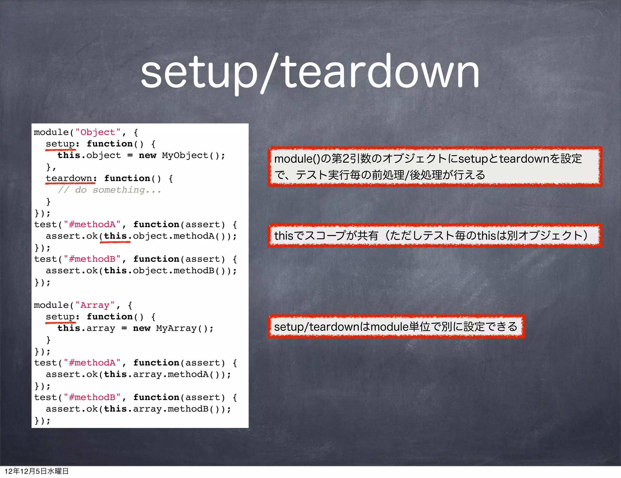 setup/teardown
     module("Object", {
       setup: function() {
         this.object = new MyObject();     module()の第2引数のオブジェクトにsetupとteardownを設定
       },
       teardown: function() {              で、テスト実行毎の前処理/後処理が行える
         // do something...
       }
     });
     test("#methodA", function(assert) {
       assert.ok(this.object.methodA());   thisでスコープが共有（ただしテスト毎のthisは別オブジェクト）
     });
     test("#methodB", function(assert) {
       assert.ok(this.object.methodB());
     });

     module("Array", {
       setup: function() {
         this.array = new MyArray();       setup/teardownはmodule単位で別に設定できる
       }
     });
     test("#methodA", function(assert) {
       assert.ok(this.array.methodA());
     });
     test("#methodB", function(assert) {
       assert.ok(this.array.methodB());
     });




12年12月5日水曜日
 