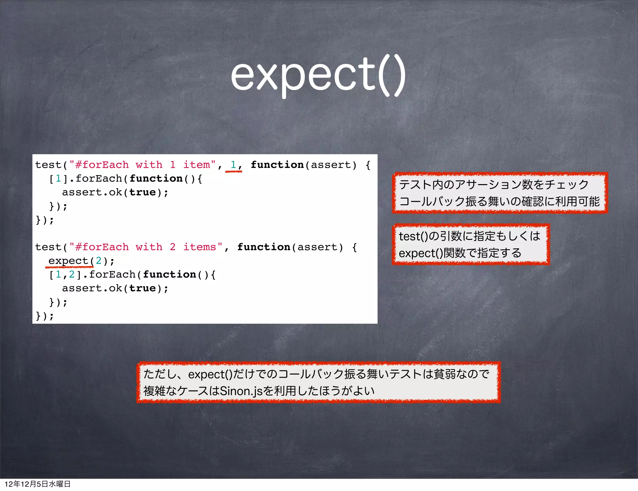 expect()
     test("#forEach with 1 item", 1, function(assert) {
       [1].forEach(function(){
                                                          テスト内のアサーション数をチェック
         assert.ok(true);
       });                                                コールバック振る舞いの確認に利用可能
     });
                                                          test()の引数に指定もしくは
     test("#forEach with 2 items", function(assert) {
                                                          expect()関数で指定する
       expect(2);
       [1,2].forEach(function(){
         assert.ok(true);
       });
     });




                     ただし、expect()だけでのコールバック振る舞いテストは貧弱なので
                     複雑なケースはSinon.jsを利用したほうがよい




12年12月5日水曜日
 