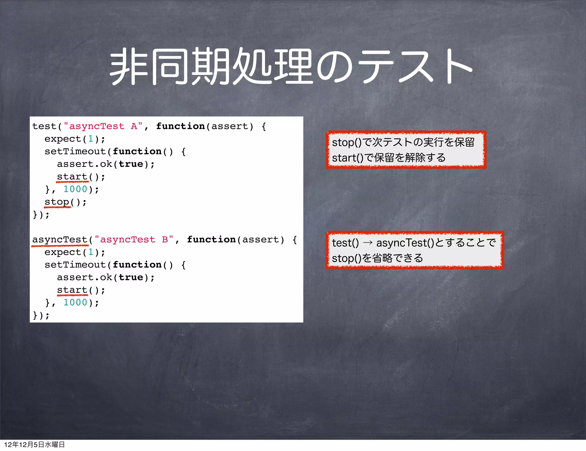 非同期処理のテスト
     test("asyncTest A", function(assert) {
       expect(1);                                  stop()で次テストの実行を保留
       setTimeout(function() {
                                                   start()で保留を解除する
         assert.ok(true);
         start();
       }, 1000);
       stop();
     });

     asyncTest("asyncTest B", function(assert) {   test() → asyncTest()とすることで
       expect(1);
                                                   stop()を省略できる
       setTimeout(function() {
         assert.ok(true);
         start();
       }, 1000);
     });




12年12月5日水曜日
 