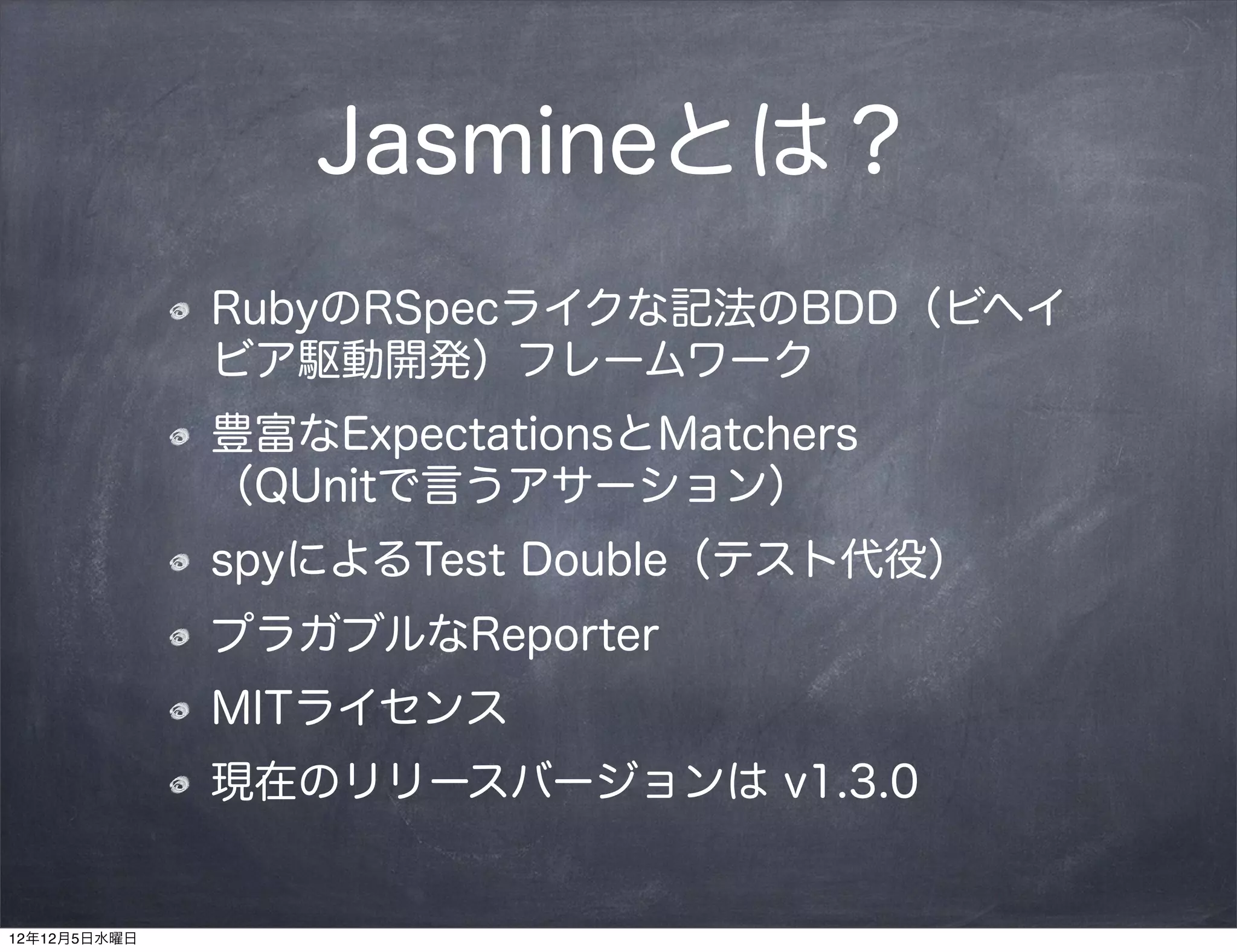 Jasmineとは？
              RubyのRSpecライクな記法のBDD（ビヘイ
              ビア駆動開発）フレームワーク
              豊富なExpectationsとMatchers
              （QUnitで言うアサーション）
              spyによるTest Double（テスト代役）
              プラガブルなReporter
              MITライセンス
              現在のリリースバージョンは v1.3.0


12年12月5日水曜日
 