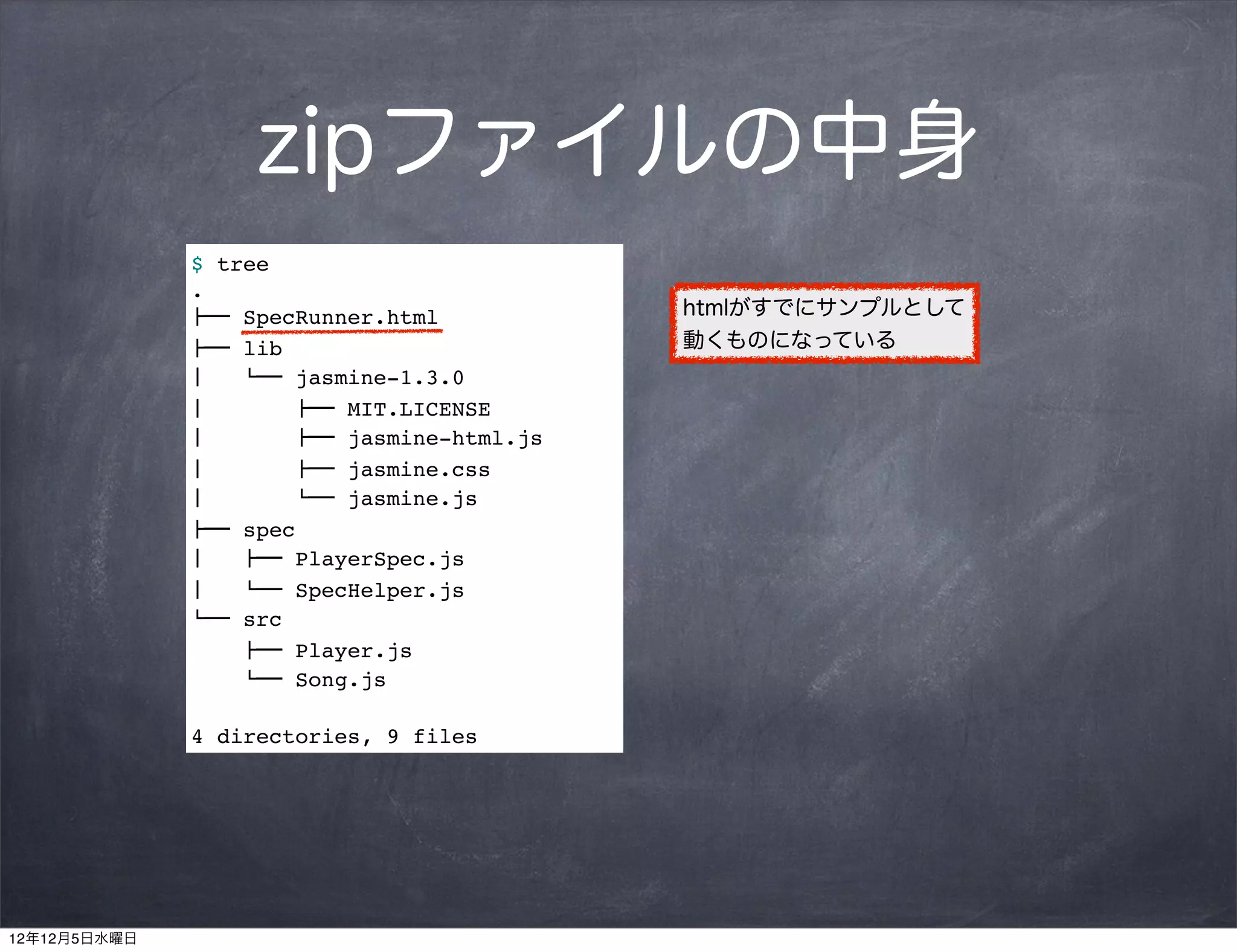 zipファイルの中身
              $ tree
              .
              !"" SpecRunner.html            htmlがすでにサンプルとして
              !"" lib                        動くものになっている
              #   $"" jasmine-1.3.0
              #        !"" MIT.LICENSE
              #        !"" jasmine-html.js
              #        !"" jasmine.css
              #        $"" jasmine.js
              !"" spec
              #   !"" PlayerSpec.js
              #   $"" SpecHelper.js
              $"" src
                  !"" Player.js
                  $"" Song.js

              4 directories, 9 files




12年12月5日水曜日
 