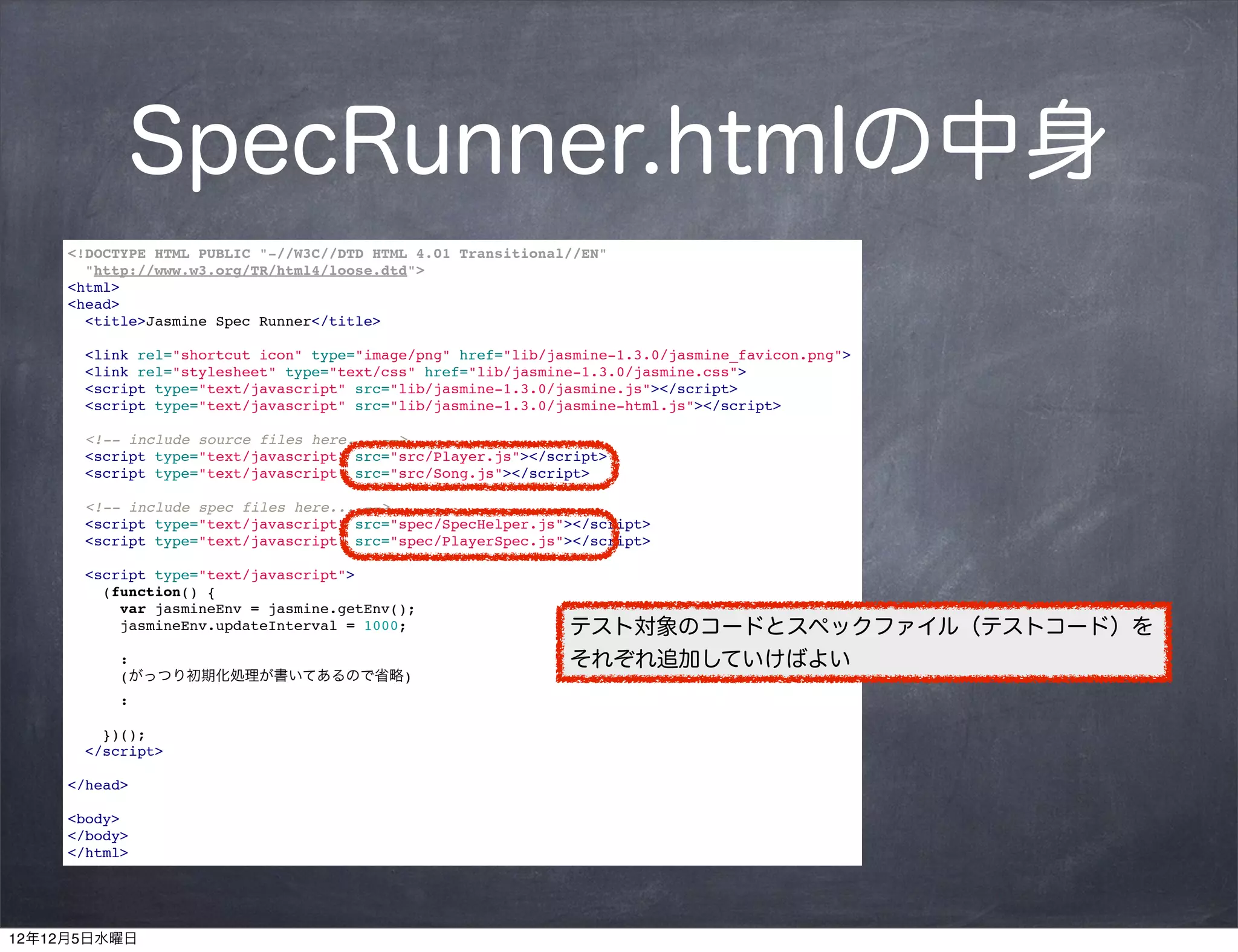 SpecRunner.htmlの中身
     <!DOCTYPE HTML PUBLIC "-//W3C//DTD HTML 4.01 Transitional//EN"
       "http://www.w3.org/TR/html4/loose.dtd">
     <html>
     <head>
       <title>Jasmine Spec Runner</title>

       <link rel="shortcut icon" type="image/png" href="lib/jasmine-1.3.0/jasmine_favicon.png">
       <link rel="stylesheet" type="text/css" href="lib/jasmine-1.3.0/jasmine.css">
       <script type="text/javascript" src="lib/jasmine-1.3.0/jasmine.js"></script>
       <script type="text/javascript" src="lib/jasmine-1.3.0/jasmine-html.js"></script>

       <!-- include source files here... -->
       <script type="text/javascript" src="src/Player.js"></script>
       <script type="text/javascript" src="src/Song.js"></script>

       <!-- include spec files here... -->
       <script type="text/javascript" src="spec/SpecHelper.js"></script>
       <script type="text/javascript" src="spec/PlayerSpec.js"></script>

       <script type="text/javascript">
         (function() {
           var jasmineEnv = jasmine.getEnv();
           jasmineEnv.updateInterval = 1000;                  テスト対象のコードとスペックファイル（テストコード）を
           :                                                  それぞれ追加していけばよい
           (がっつり初期化処理が書いてあるので省略)
           :

         })();
       </script>

     </head>

     <body>
     </body>
     </html>




12年12月5日水曜日
 