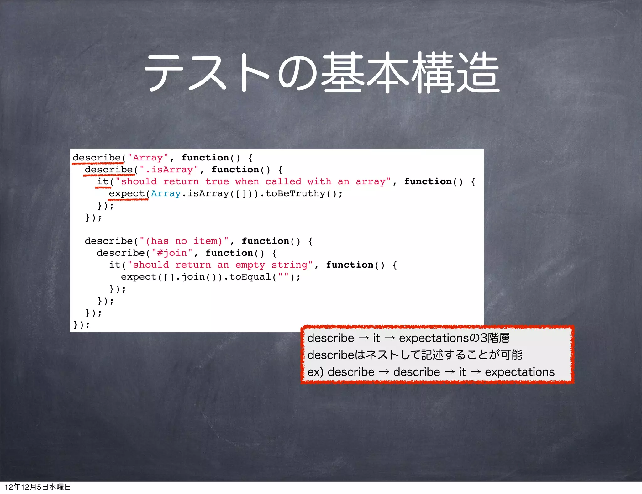テストの基本構造
              describe("Array", function() {
                describe(".isArray", function() {
                  it("should return true when called with an array", function() {
                    expect(Array.isArray([])).toBeTruthy();
                  });
                });

                describe("(has no item)", function() {
                  describe("#join", function() {
                    it("should return an empty string", function() {
                      expect([].join()).toEqual("");
                    });
                  });
                });
              });
                                                    describe → it → expectationsの3階層
                                                    describeはネストして記述することが可能
                                                    ex) describe → describe → it → expectations




12年12月5日水曜日
 