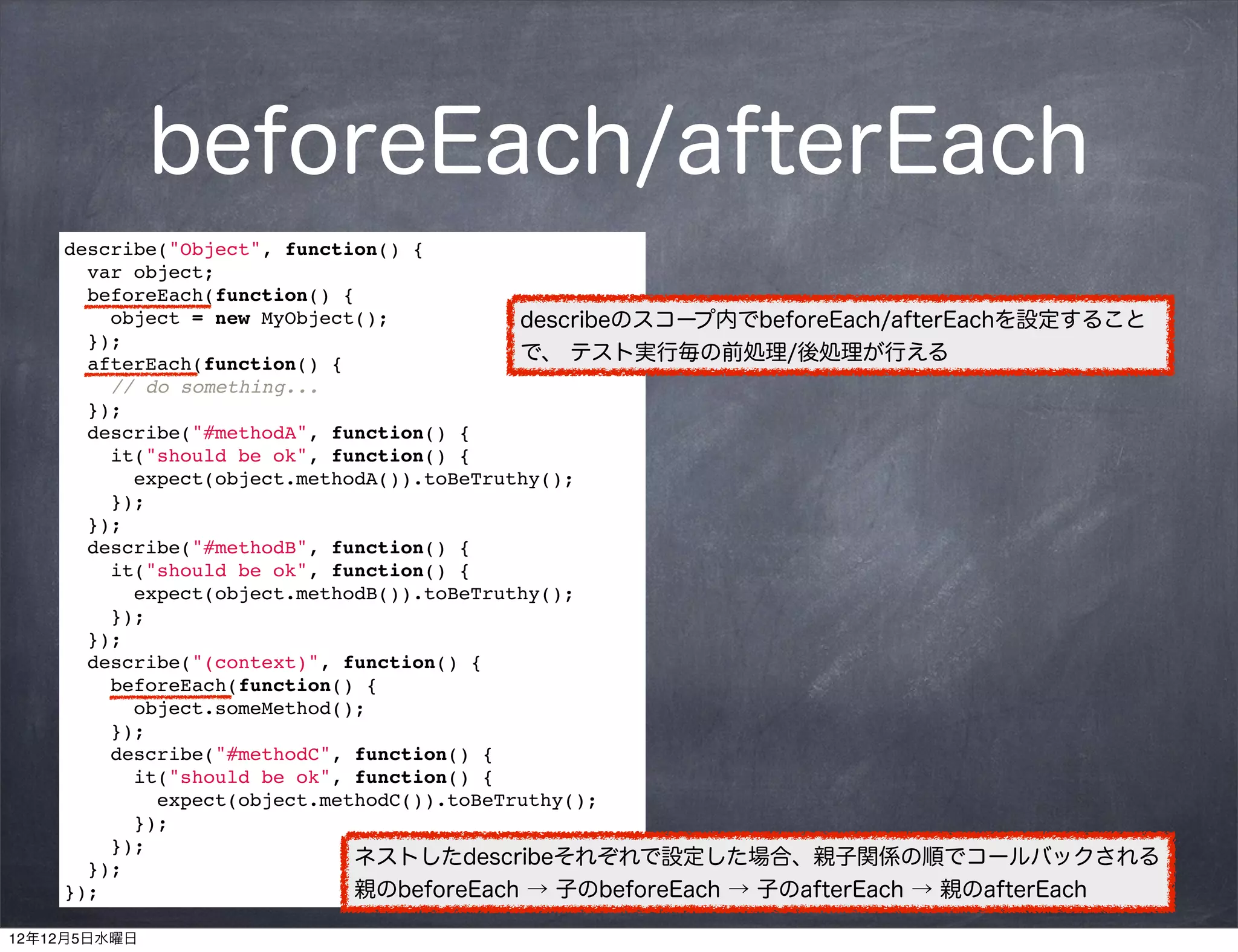 beforeEach/afterEach
    describe("Object", function() {
       var object;
      beforeEach(function() {
        object = new MyObject();            describeのスコープ内でbeforeEach/afterEachを設定すること
      });
      afterEach(function() {                で、 テスト実行毎の前処理/後処理が行える
        // do something...
      });
       describe("#methodA", function() {
       it("should be ok", function() {
           expect(object.methodA()).toBeTruthy();
         });
       });
       describe("#methodB", function() {
       it("should be ok", function() {
           expect(object.methodB()).toBeTruthy();
         });
       });
       describe("(context)", function() {
         beforeEach(function() {
           object.someMethod();
         });
         describe("#methodC", function() {
           it("should be ok", function() {
             expect(object.methodC()).toBeTruthy();
           });
         });
       });
                              ネストしたdescribeそれぞれで設定した場合、親子関係の順でコールバックされる
    });                       親のbeforeEach → 子のbeforeEach → 子のafterEach → 親のafterEach

12年12月5日水曜日
 