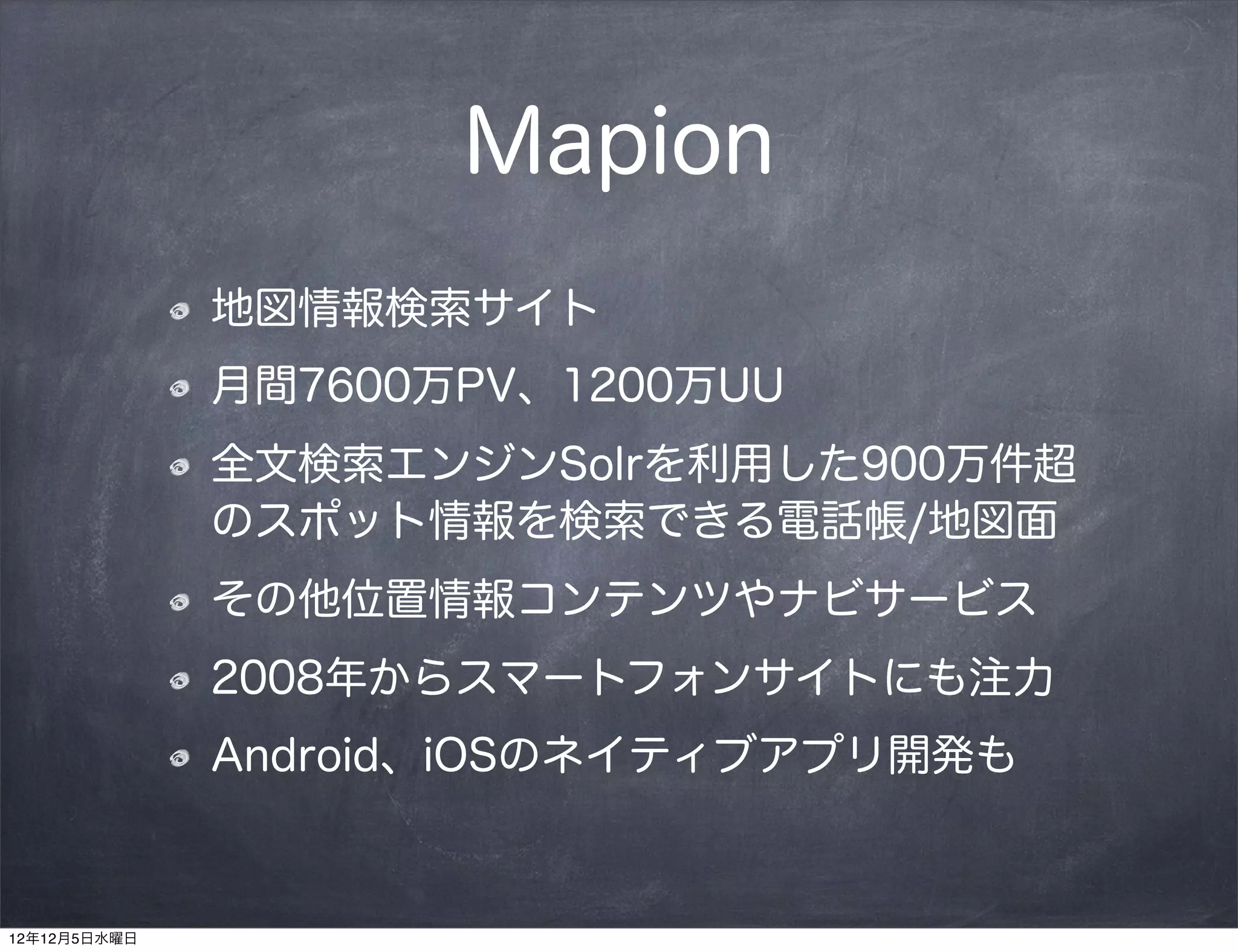 Mapion
              地図情報検索サイト
              月間7600万PV、1200万UU
              全文検索エンジンSolrを利用した900万件超
              のスポット情報を検索できる電話帳/地図面
              その他位置情報コンテンツやナビサービス
              2008年からスマートフォンサイトにも注力
              Android、iOSのネイティブアプリ開発も


12年12月5日水曜日
 