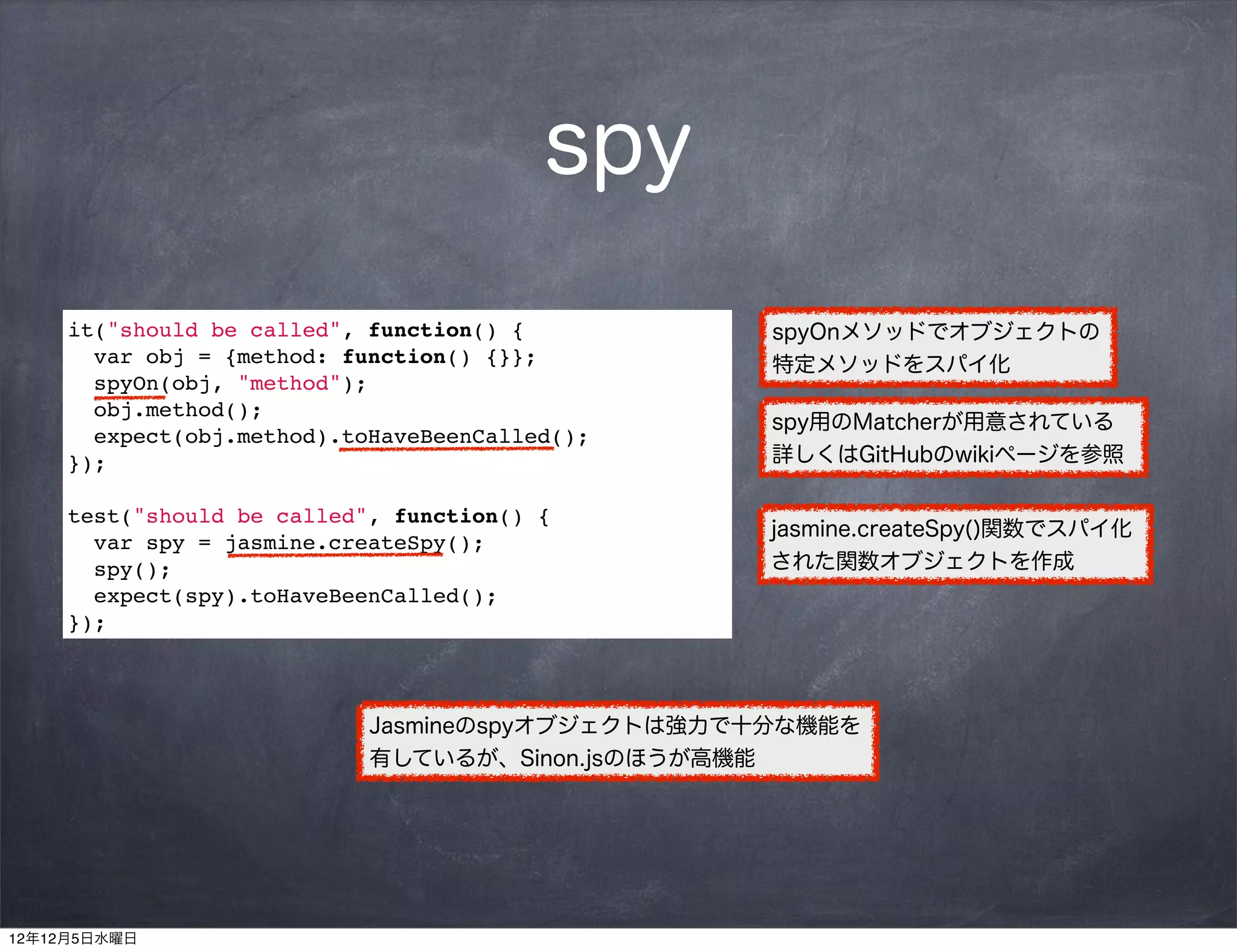 spy
     it("should be called", function() {          spyOnメソッドでオブジェクトの
       var obj = {method: function() {}};         特定メソッドをスパイ化
       spyOn(obj, "method");
       obj.method();
                                                  spy用のMatcherが用意されている
       expect(obj.method).toHaveBeenCalled();
     });                                          詳しくはGitHubのwikiページを参照

     test("should be called", function() {
                                                  jasmine.createSpy()関数でスパイ化
       var spy = jasmine.createSpy();
       spy();                                     された関数オブジェクトを作成
       expect(spy).toHaveBeenCalled();
     });



                            Jasmineのspyオブジェクトは強力で十分な機能を
                            有しているが、Sinon.jsのほうが高機能




12年12月5日水曜日
 