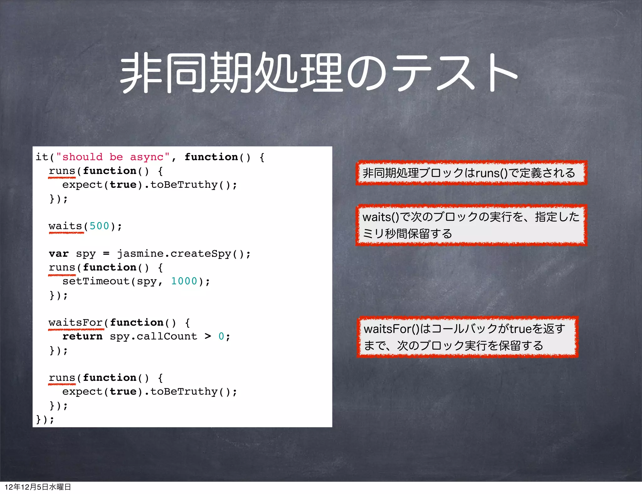 非同期処理のテスト
     it("should be async", function() {
       runs(function() {                  非同期処理ブロックはruns()で定義される
         expect(true).toBeTruthy();
       });
                                          waits()で次のブロックの実行を、指定した
       waits(500);
                                          ミリ秒間保留する
       var spy = jasmine.createSpy();
       runs(function() {
         setTimeout(spy, 1000);
       });

       waitsFor(function() {
                                          waitsFor()はコールバックがtrueを返す
         return spy.callCount > 0;
       });                                まで、次のブロック実行を保留する

       runs(function() {
         expect(true).toBeTruthy();
       });
     });




12年12月5日水曜日
 
