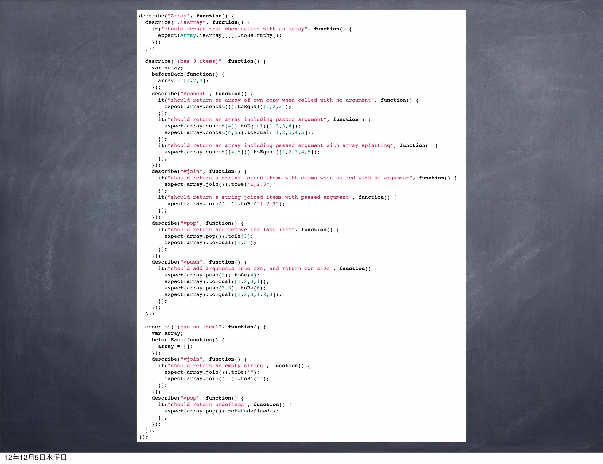 describe("Array", function() {
                describe(".isArray", function() {
                  it("should return true when called with an array", function() {
                    expect(Array.isArray([])).toBeTruthy();
                  });
                });

                describe("(has 3 items)", function() {
                  var array;
                  beforeEach(function() {
                    array = [1,2,3];
                  });
                  describe("#concat", function() {
                    it("should return an array of own copy when called with no argument", function() {
                      expect(array.concat()).toEqual([1,2,3]);
                    });
                    it("should return an array including passed argument", function() {
                      expect(array.concat(4)).toEqual([1,2,3,4]);
                      expect(array.concat(4,5)).toEqual([1,2,3,4,5]);
                    });
                    it("should return an array including passed argument with array splatting", function() {
                      expect(array.concat([4,5])).toEqual([1,2,3,4,5]);
                    });
                  });
                  describe("#join", function() {
                    it("should return a string joined items with comma when called with no argument", function() {
                      expect(array.join()).toBe("1,2,3");
                    });
                    it("should return a string joined items with passed argument", function() {
                      expect(array.join("-")).toBe("1-2-3");
                    });
                  });
                  describe("#pop", function() {
                    it("should return and remove the last item", function() {
                      expect(array.pop()).toBe(3);
                      expect(array).toEqual([1,2]);
                    });
                  });
                  describe("#push", function() {
                    it("should add arguments into own, and return own size", function() {
                      expect(array.push(1)).toBe(4);
                      expect(array).toEqual([1,2,3,1]);
                      expect(array.push(2,3)).toBe(6);
                      expect(array).toEqual([1,2,3,1,2,3]);
                    });
                  });
                });

                describe("(has no item)", function() {
                  var array;
                  beforeEach(function() {
                    array = [];
                  });
                  describe("#join", function() {
                    it("should return an empty string", function() {
                      expect(array.join()).toBe("");
                      expect(array.join("-")).toBe("");
                    });
                  });
                  describe("#pop", function() {
                    it("should return undefined", function() {
                      expect(array.pop()).toBeUndefined();
                    });
                  });
                });
              });



12年12月5日水曜日
 