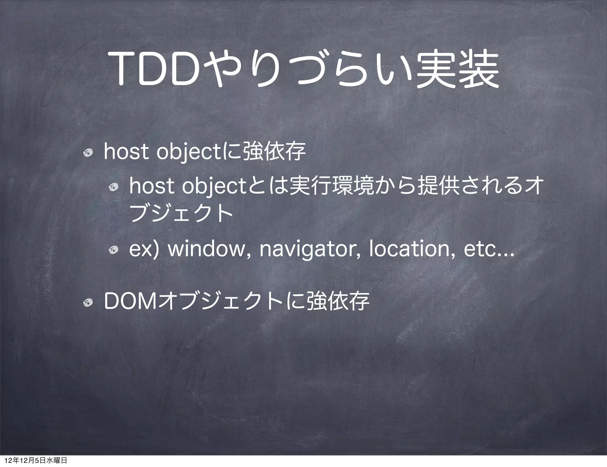 TDDやりづらい実装
              host objectに強依存
               host objectとは実行環境から提供されるオ
               ブジェクト
               ex) window, navigator, location, etc...

              DOMオブジェクトに強依存




12年12月5日水曜日
 