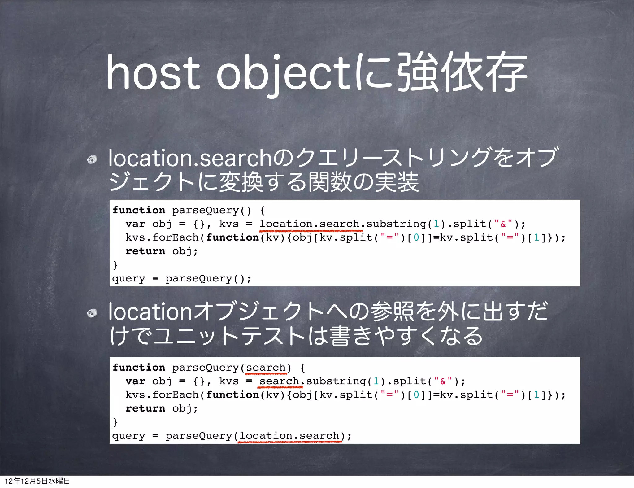 host objectに強依存
              location.searchのクエリーストリングをオブ
              ジェクトに変換する関数の実装
              function parseQuery() {
                var obj = {}, kvs = location.search.substring(1).split("&");
                kvs.forEach(function(kv){obj[kv.split("=")[0]]=kv.split("=")[1]});
                return obj;
              }
              query = parseQuery();


              locationオブジェクトへの参照を外に出すだ
              けでユニットテストは書きやすくなる
              function parseQuery(search) {
                var obj = {}, kvs = search.substring(1).split("&");
                kvs.forEach(function(kv){obj[kv.split("=")[0]]=kv.split("=")[1]});
                return obj;
              }
              query = parseQuery(location.search);



12年12月5日水曜日
 