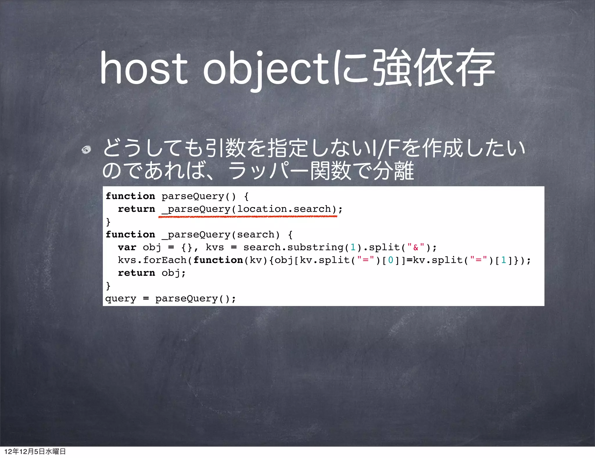host objectに強依存
              どうしても引数を指定しないI/Fを作成したい
              のであれば、ラッパー関数で分離
              function parseQuery() {
                return _parseQuery(location.search);
              }
              function _parseQuery(search) {
                var obj = {}, kvs = search.substring(1).split("&");
                kvs.forEach(function(kv){obj[kv.split("=")[0]]=kv.split("=")[1]});
                return obj;
              }
              query = parseQuery();




12年12月5日水曜日
 