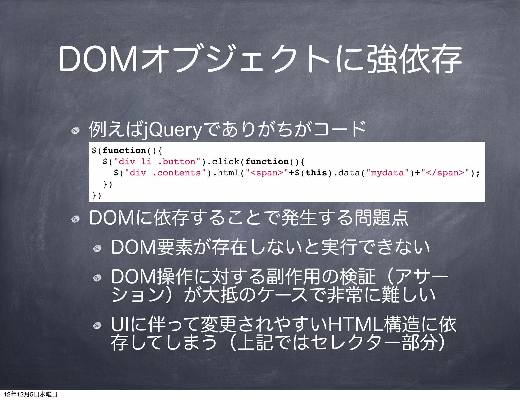 DOMオブジェクトに強依存

              例えばjQueryでありがちがコード
              $(function(){
                $("div li .button").click(function(){
                  $("div .contents").html("<span>"+$(this).data("mydata")+"</span>");
                })
              })

              DOMに依存することで発生する問題点
                 DOM要素が存在しないと実行できない
                 DOM操作に対する副作用の検証（アサー
                 ション）が大抵のケースで非常に難しい
                 UIに伴って変更されやすいHTML構造に依
                 存してしまう（上記ではセレクター部分）

12年12月5日水曜日
 