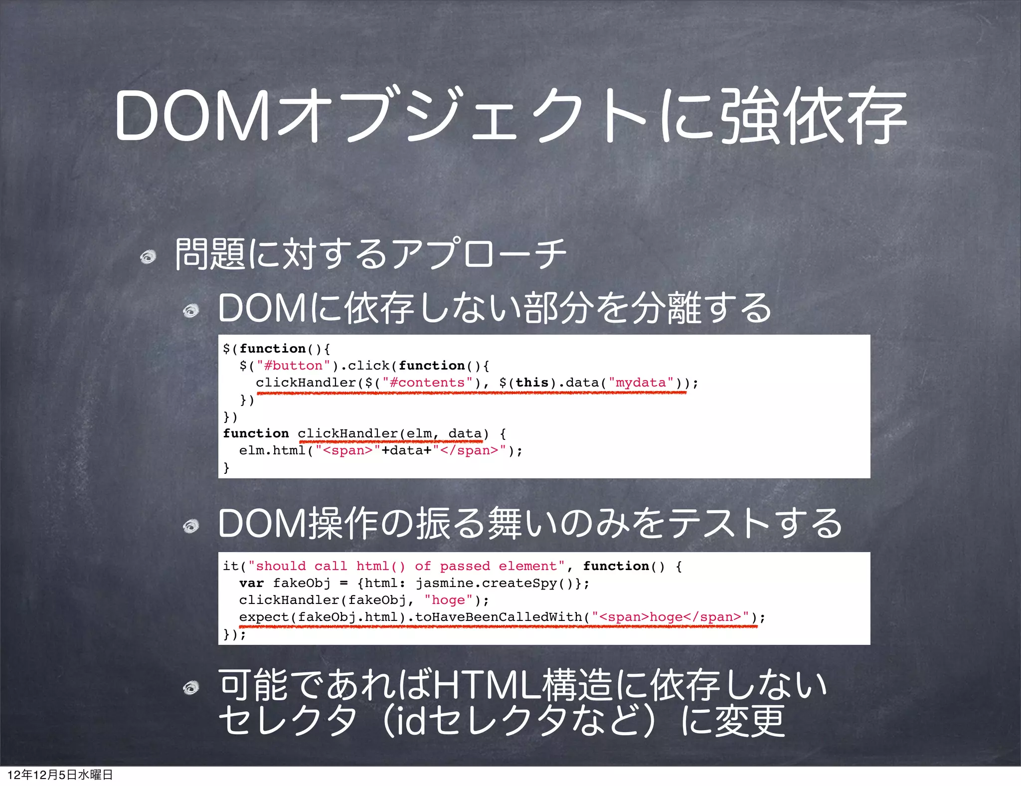DOMオブジェクトに強依存

              問題に対するアプローチ
               DOMに依存しない部分を分離する
               $(function(){
                 $("#button").click(function(){
                   clickHandler($("#contents"), $(this).data("mydata"));
                 })
               })
               function clickHandler(elm, data) {
                 elm.html("<span>"+data+"</span>");
               }



               DOM操作の振る舞いのみをテストする
               it("should call html() of passed element", function() {
                 var fakeObj = {html: jasmine.createSpy()};
                 clickHandler(fakeObj, "hoge");
                 expect(fakeObj.html).toHaveBeenCalledWith("<span>hoge</span>");
               });



               可能であればHTML構造に依存しない  
               セレクタ（idセレクタなど）に変更
12年12月5日水曜日
 