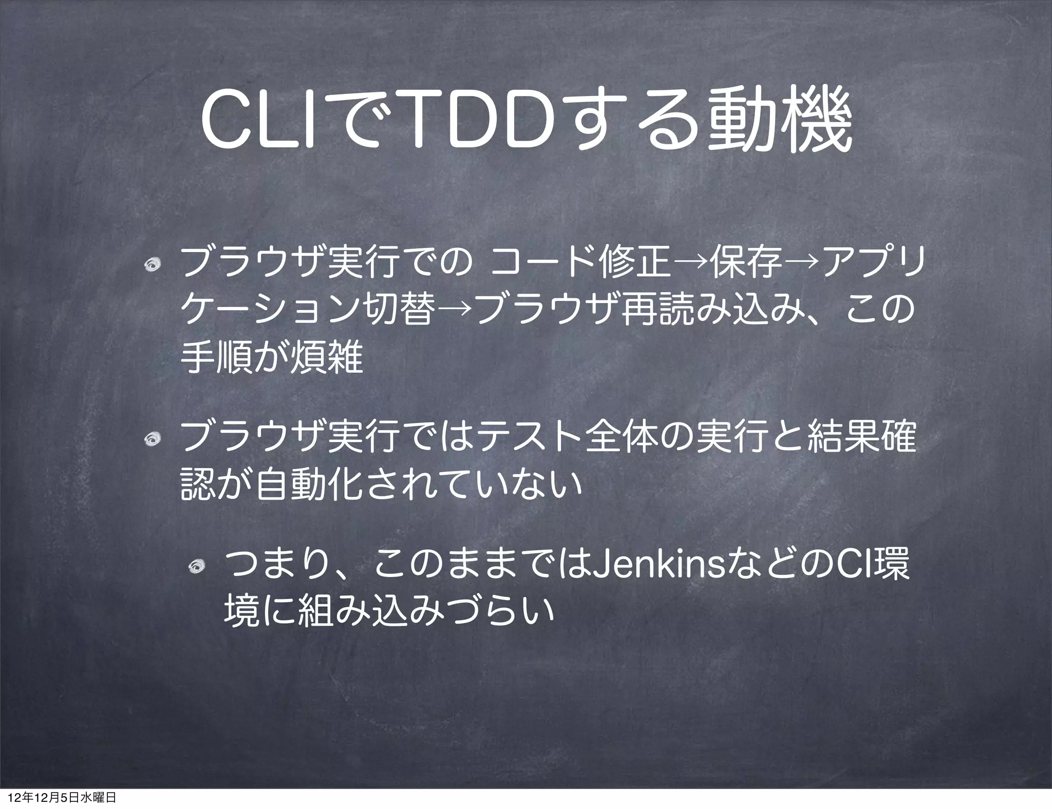 CLIでTDDする動機
              ブラウザ実行での コード修正→保存→アプリ
              ケーション切替→ブラウザ再読み込み、この
              手順が煩雑

              ブラウザ実行ではテスト全体の実行と結果確
              認が自動化されていない

               つまり、このままではJenkinsなどのCI環
               境に組み込みづらい



12年12月5日水曜日
 