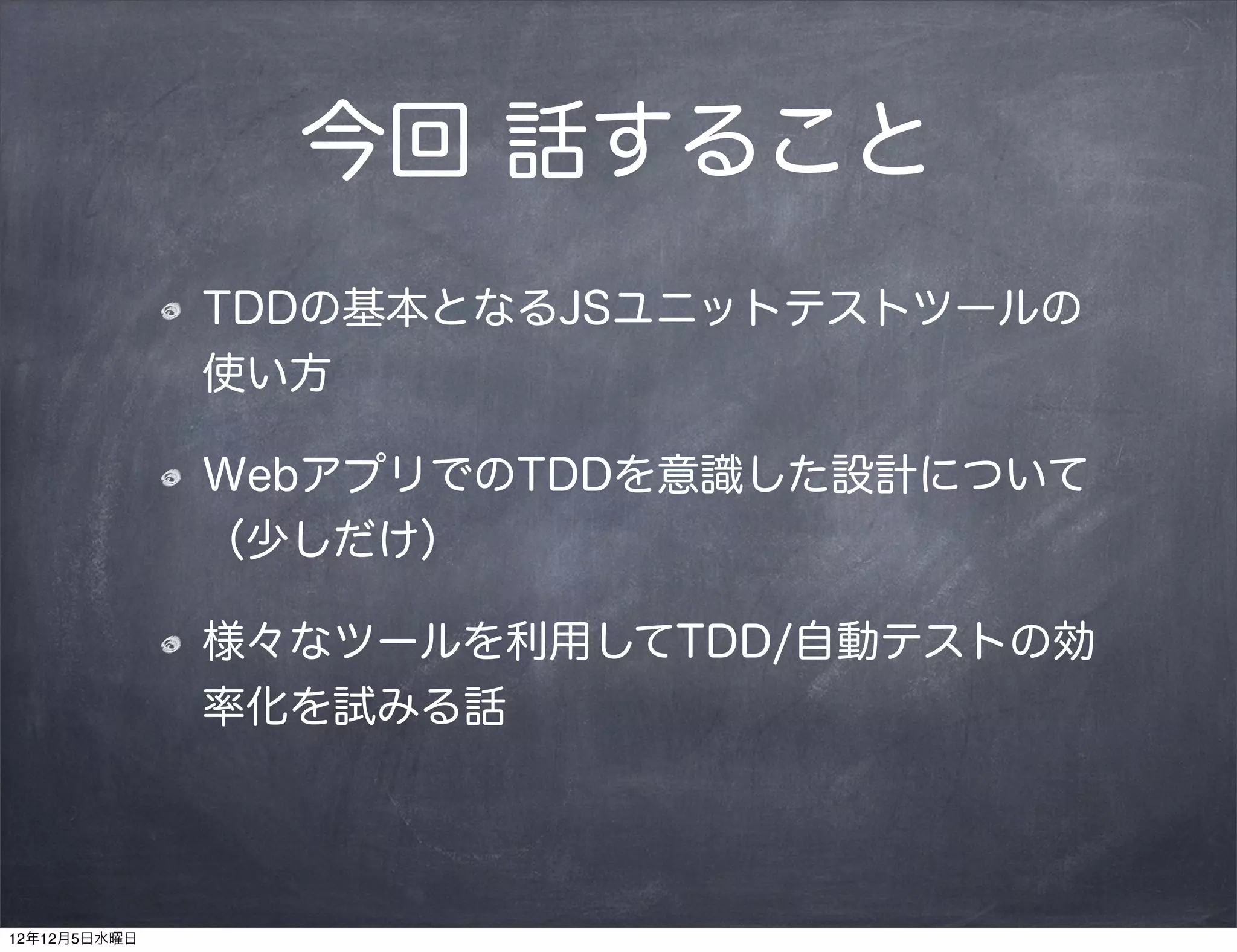 今回 話すること
              TDDの基本となるJSユニットテストツールの
              使い方

              WebアプリでのTDDを意識した設計について
              （少しだけ）

              様々なツールを利用してTDD/自動テストの効
              率化を試みる話




12年12月5日水曜日
 