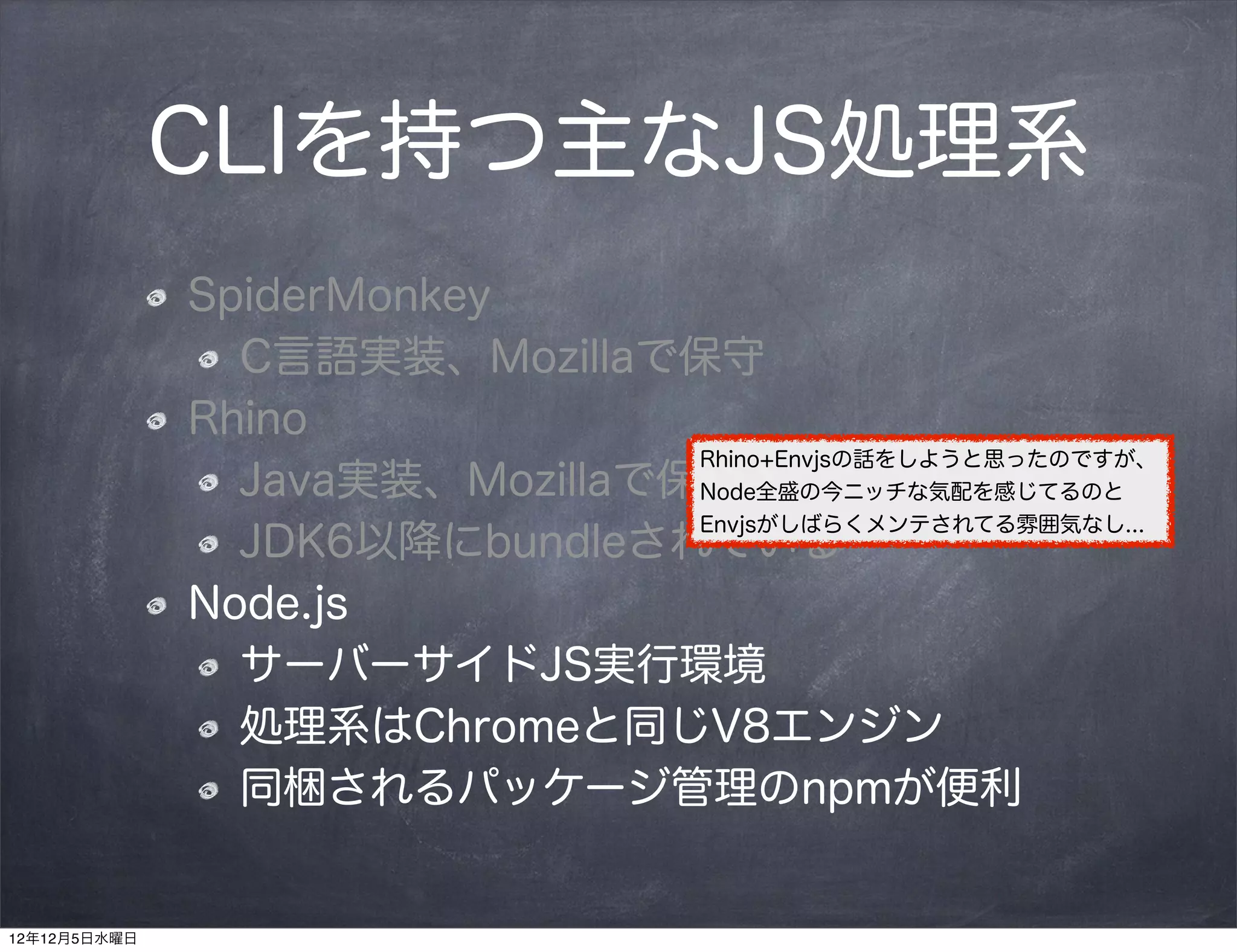 CLIを持つ主なJS処理系
              SpiderMonkey
                C言語実装、Mozillaで保守
              Rhino
                                Rhino+Envjsの話をしようと思ったのですが、
                Java実装、Mozillaで保守
                                Node全盛の今ニッチな気配を感じてるのと
                                Envjsがしばらくメンテされてる雰囲気なし...
                JDK6以降にbundleされている
              Node.js
                サーバーサイドJS実行環境
                処理系はChromeと同じV8エンジン
                同梱されるパッケージ管理のnpmが便利


12年12月5日水曜日
 