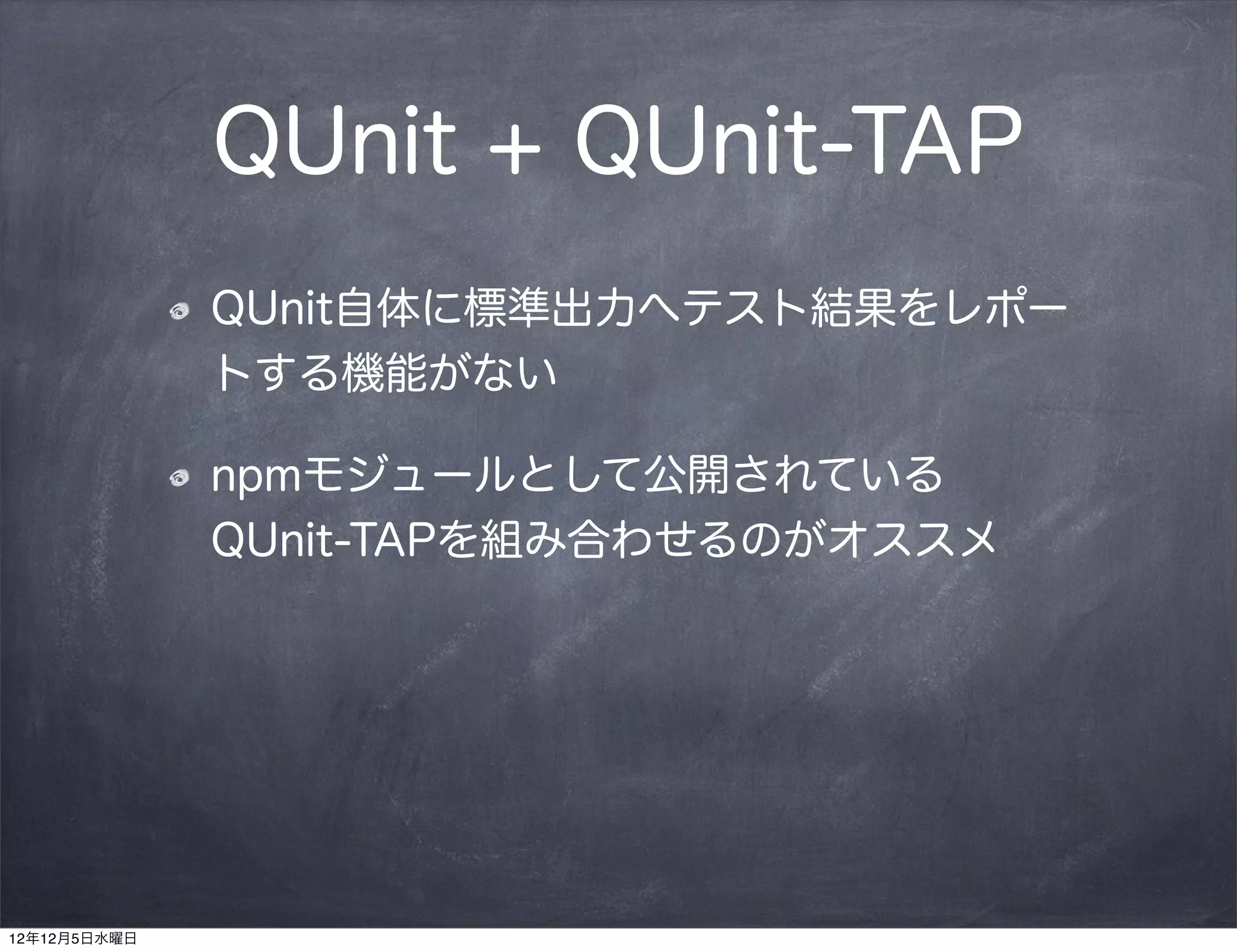 QUnit + QUnit-TAP
              QUnit自体に標準出力へテスト結果をレポー
              トする機能がない

              npmモジュールとして公開されている 
              QUnit-TAPを組み合わせるのがオススメ




12年12月5日水曜日
 