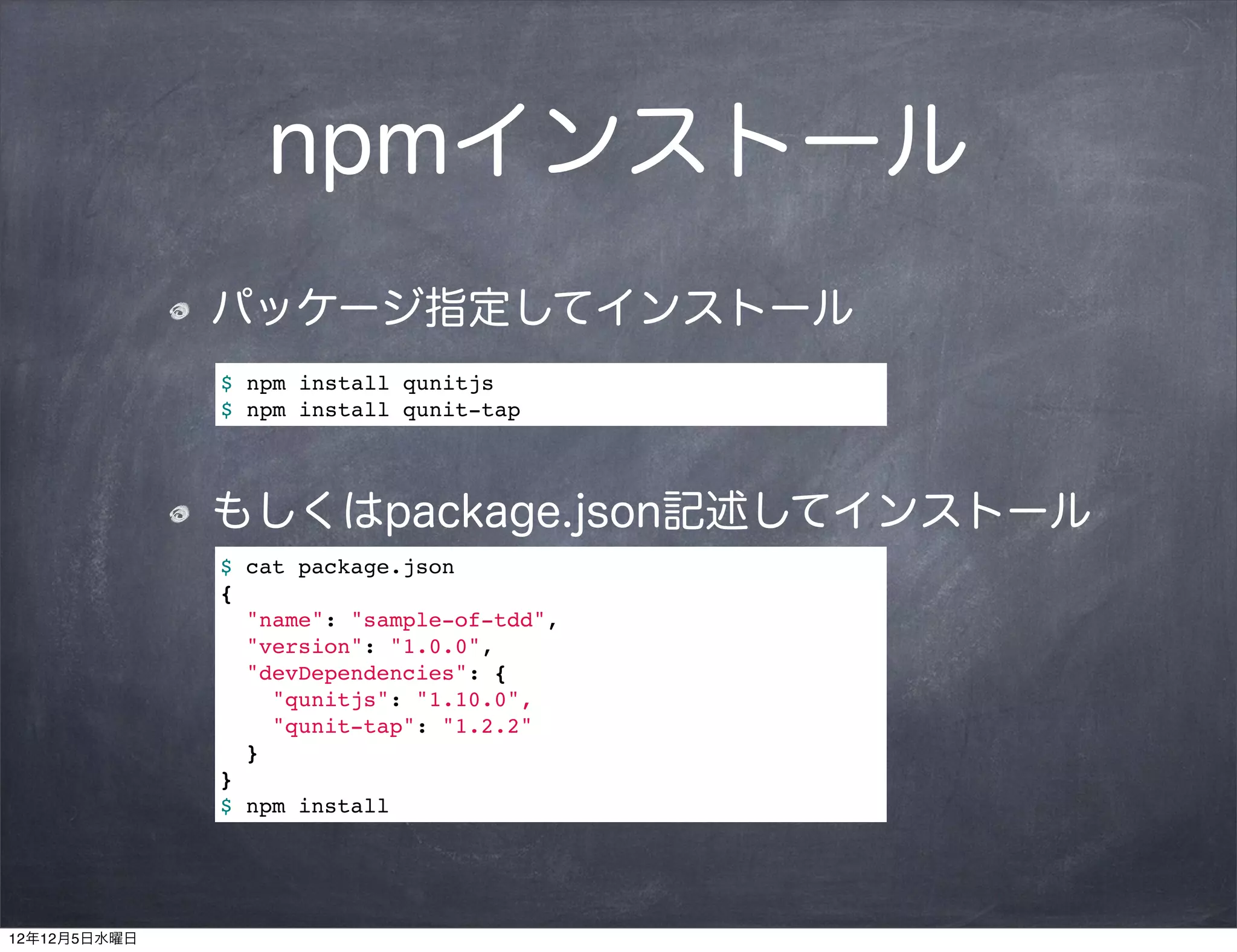 npmインストール
              パッケージ指定してインストール
              $ npm install qunitjs
              $ npm install qunit-tap




              もしくはpackage.json記述してインストール
              $ cat package.json
              {
                "name": "sample-of-tdd",
                "version": "1.0.0",
                "devDependencies": {
                  "qunitjs": "1.10.0",
                  "qunit-tap": "1.2.2"
                }
              }
              $ npm install




12年12月5日水曜日
 