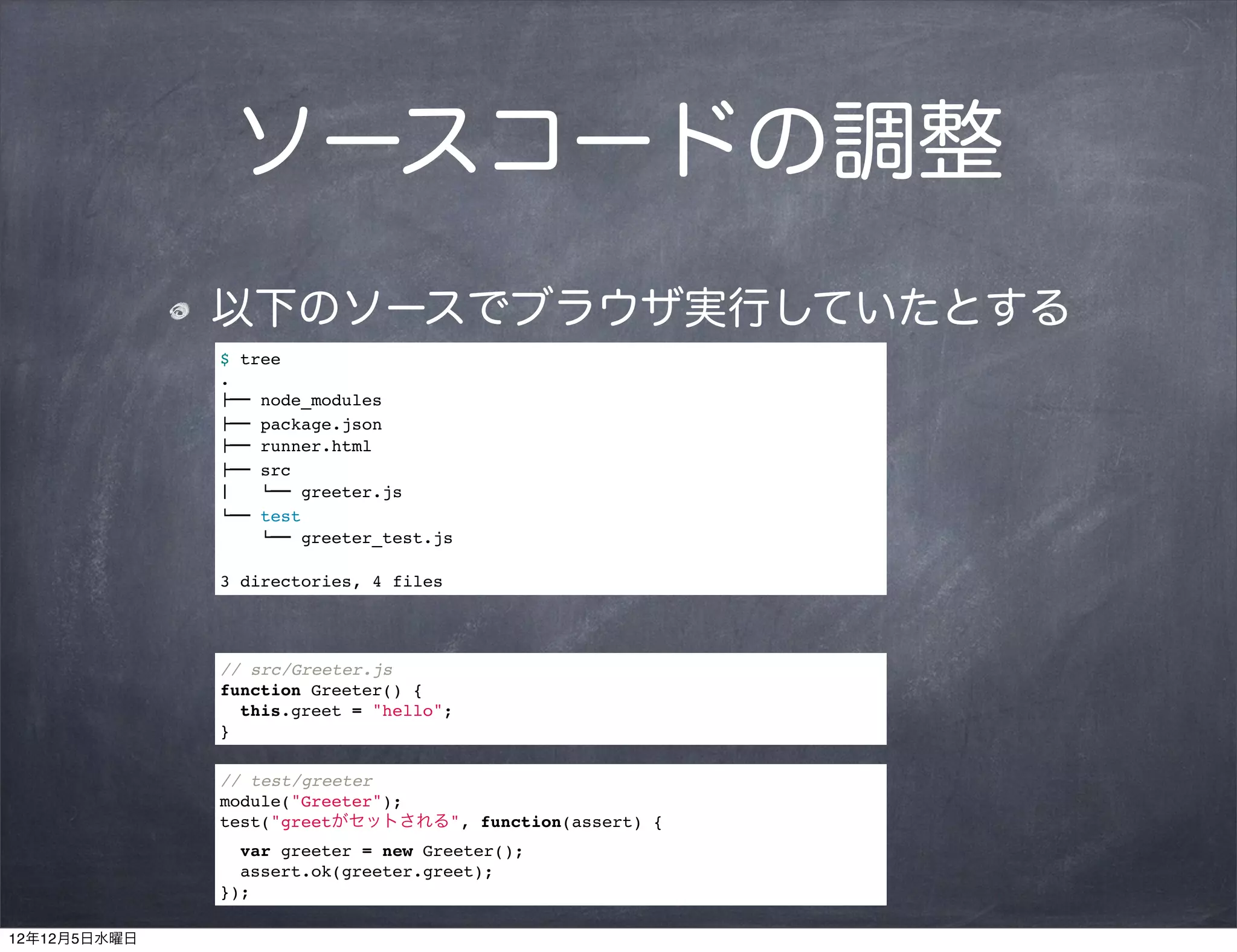 ソースコードの調整
              以下のソースでブラウザ実行していたとする
              $ tree
              .
              !"" node_modules
              !"" package.json
              !"" runner.html
              !"" src
              #   $"" greeter.js
              $"" test
                  $"" greeter_test.js

              3 directories, 4 files




              // src/Greeter.js
              function Greeter() {
                this.greet = "hello";
              }

              // test/greeter
              module("Greeter");
              test("greetがセットされる", function(assert) {
                var greeter = new Greeter();
                assert.ok(greeter.greet);
              });

12年12月5日水曜日
 