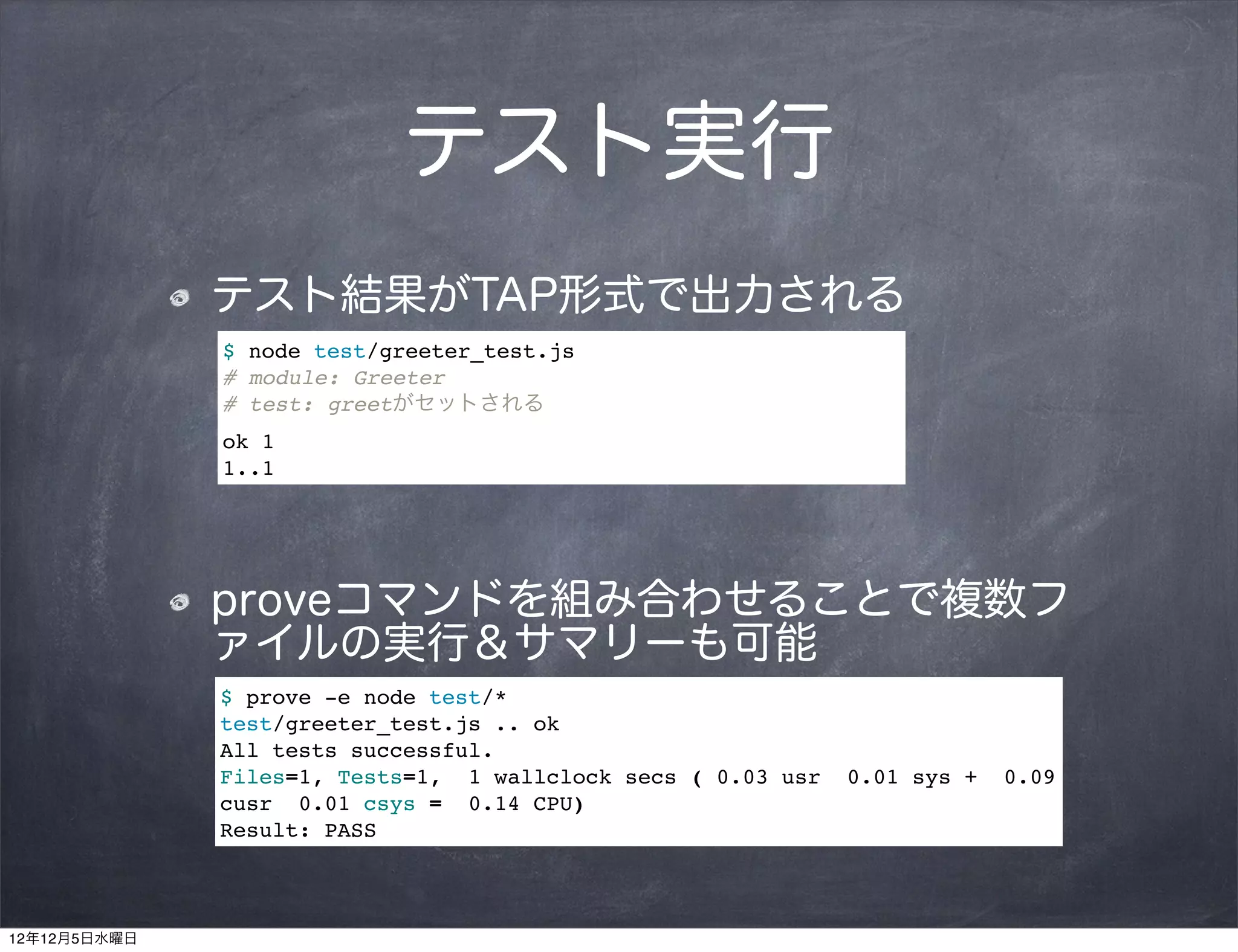 テスト実行
              テスト結果がTAP形式で出力される
              $ node test/greeter_test.js
              # module: Greeter
              # test: greetがセットされる
              ok 1
              1..1




              proveコマンドを組み合わせることで複数フ
              ァイルの実行＆サマリーも可能
              $ prove -e node test/*
              test/greeter_test.js .. ok
              All tests successful.
              Files=1, Tests=1, 1 wallclock secs ( 0.03 usr   0.01 sys +   0.09
              cusr 0.01 csys = 0.14 CPU)
              Result: PASS



12年12月5日水曜日
 