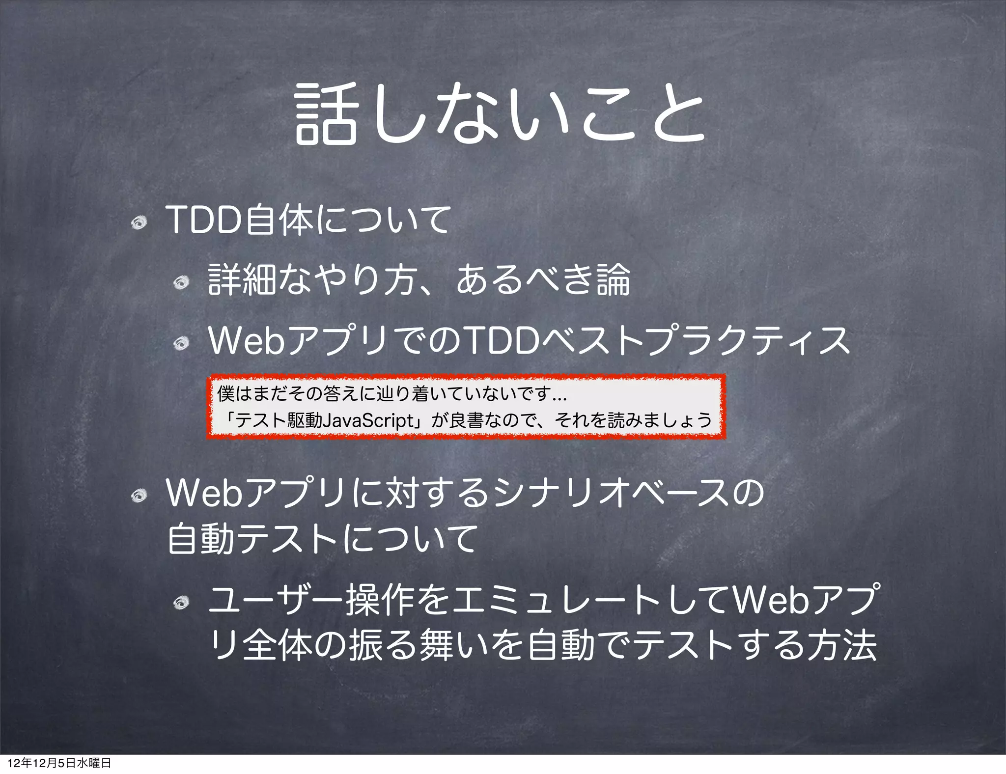 話しないこと
              TDD自体について
               詳細なやり方、あるべき論
               WebアプリでのTDDベストプラクティス
               僕はまだその答えに辿り着いていないです...
               「テスト駆動JavaScript」が良書なので、それを読みましょう



              Webアプリに対するシナリオベースの    
              自動テストについて
               ユーザー操作をエミュレートしてWebアプ
               リ全体の振る舞いを自動でテストする方法


12年12月5日水曜日
 