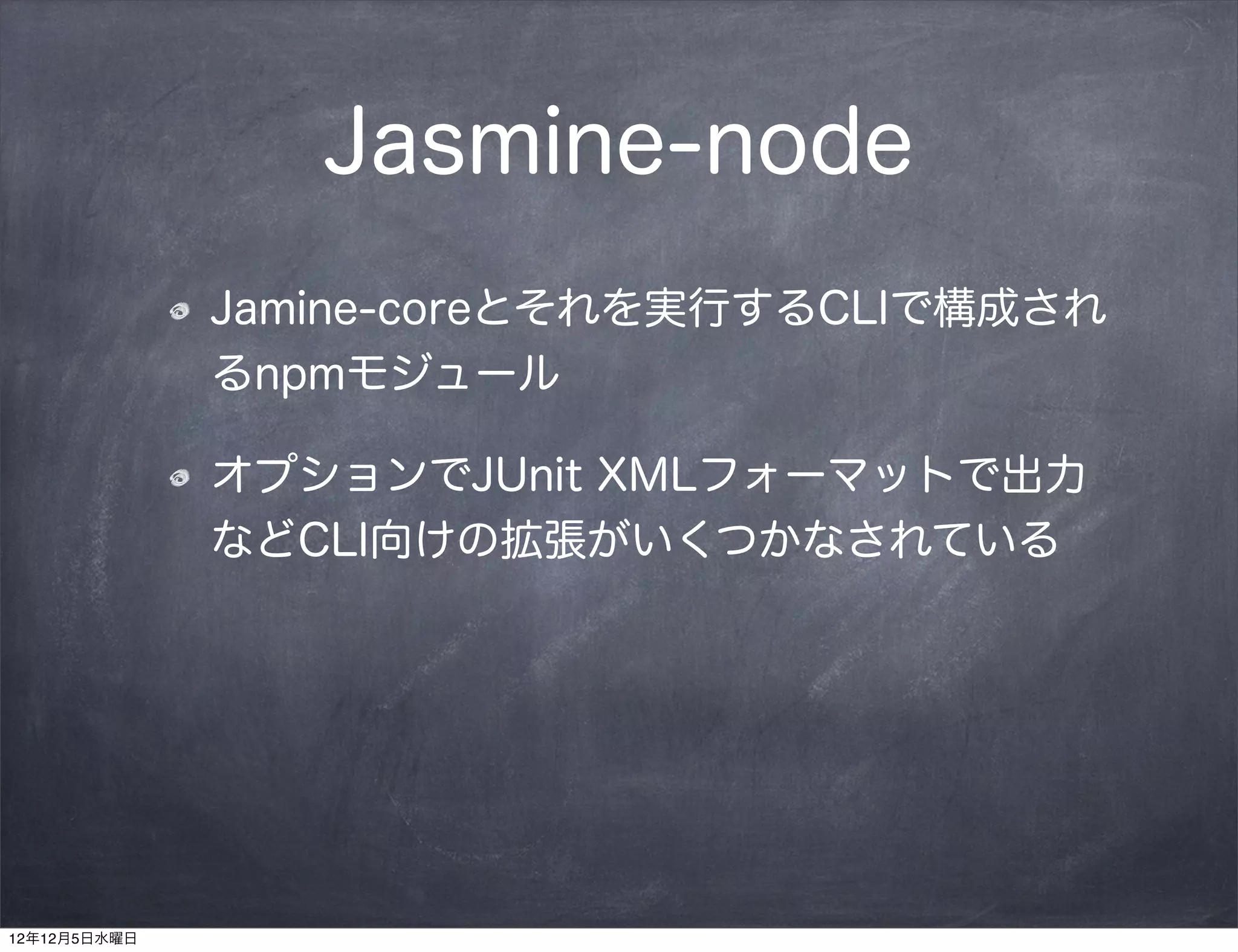 Jasmine-node
              Jamine-coreとそれを実行するCLIで構成され
              るnpmモジュール

              オプションでJUnit XMLフォーマットで出力
              などCLI向けの拡張がいくつかなされている




12年12月5日水曜日
 