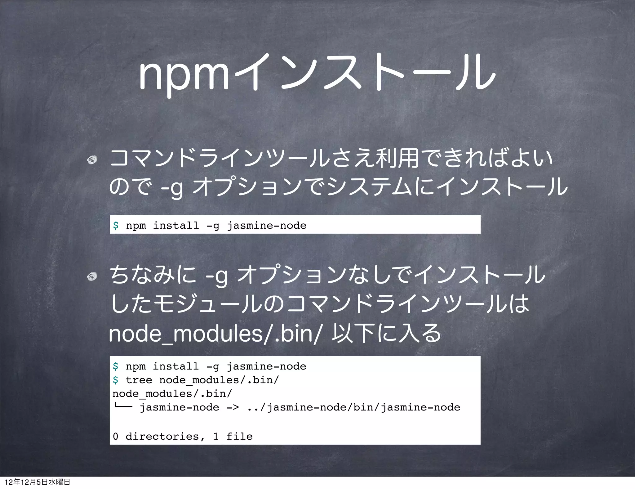 npmインストール
              コマンドラインツールさえ利用できればよい
              ので -g オプションでシステムにインストール
              $ npm install -g jasmine-node



              ちなみに -g オプションなしでインストール 
              したモジュールのコマンドラインツールは
              node_modules/.bin/ 以下に入る
              $ npm install -g jasmine-node
              $ tree node_modules/.bin/
              node_modules/.bin/
              $"" jasmine-node -> ../jasmine-node/bin/jasmine-node

              0 directories, 1 file



12年12月5日水曜日
 