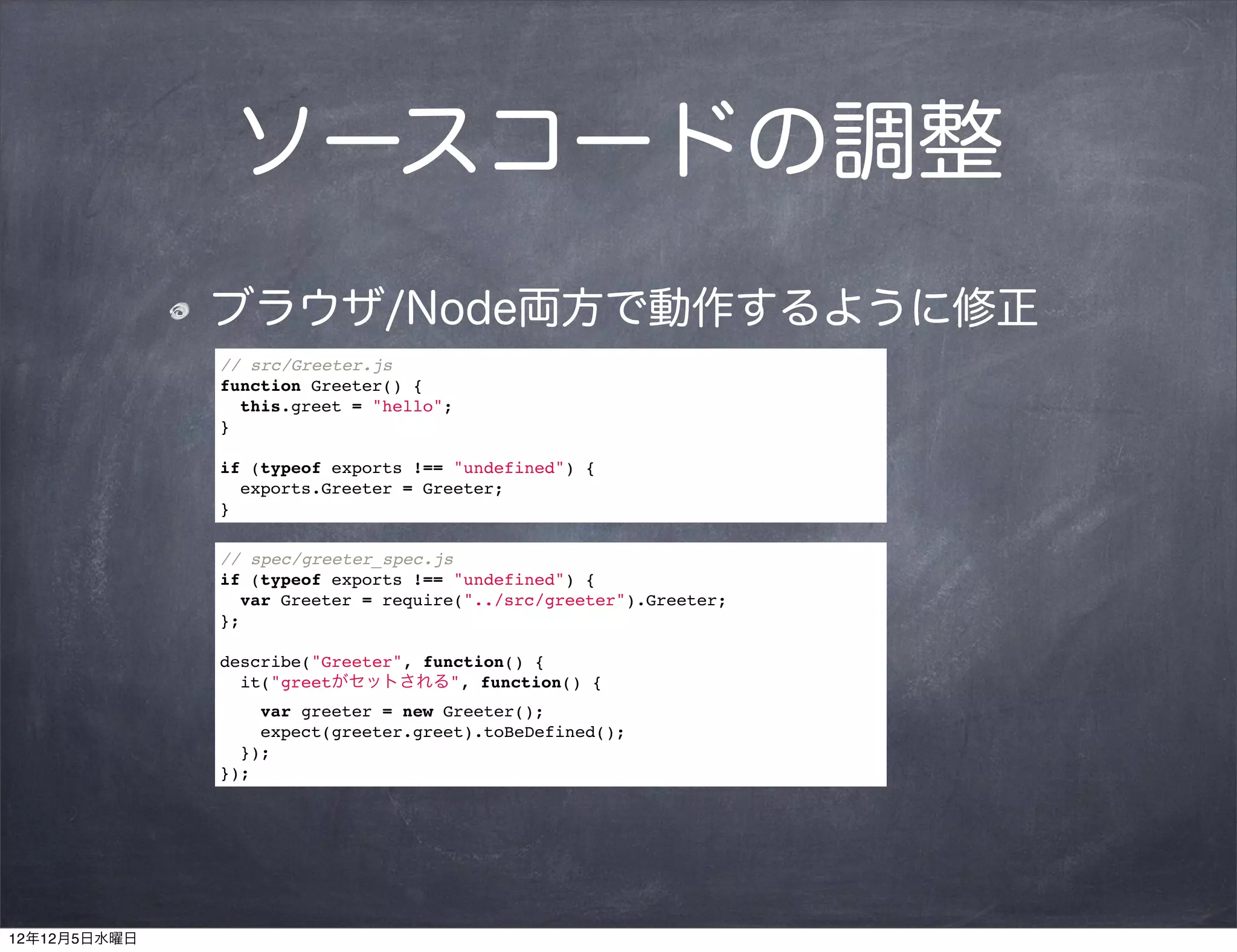 ソースコードの調整
              ブラウザ/Node両方で動作するように修正
              // src/Greeter.js
              function Greeter() {
                this.greet = "hello";
              }

              if (typeof exports !== "undefined") {
                exports.Greeter = Greeter;
              }

              // spec/greeter_spec.js
              if (typeof exports !== "undefined") {
                var Greeter = require("../src/greeter").Greeter;
              };

              describe("Greeter", function() {
                it("greetがセットされる", function() {
                  var greeter = new Greeter();
                  expect(greeter.greet).toBeDefined();
                });
              });




12年12月5日水曜日
 