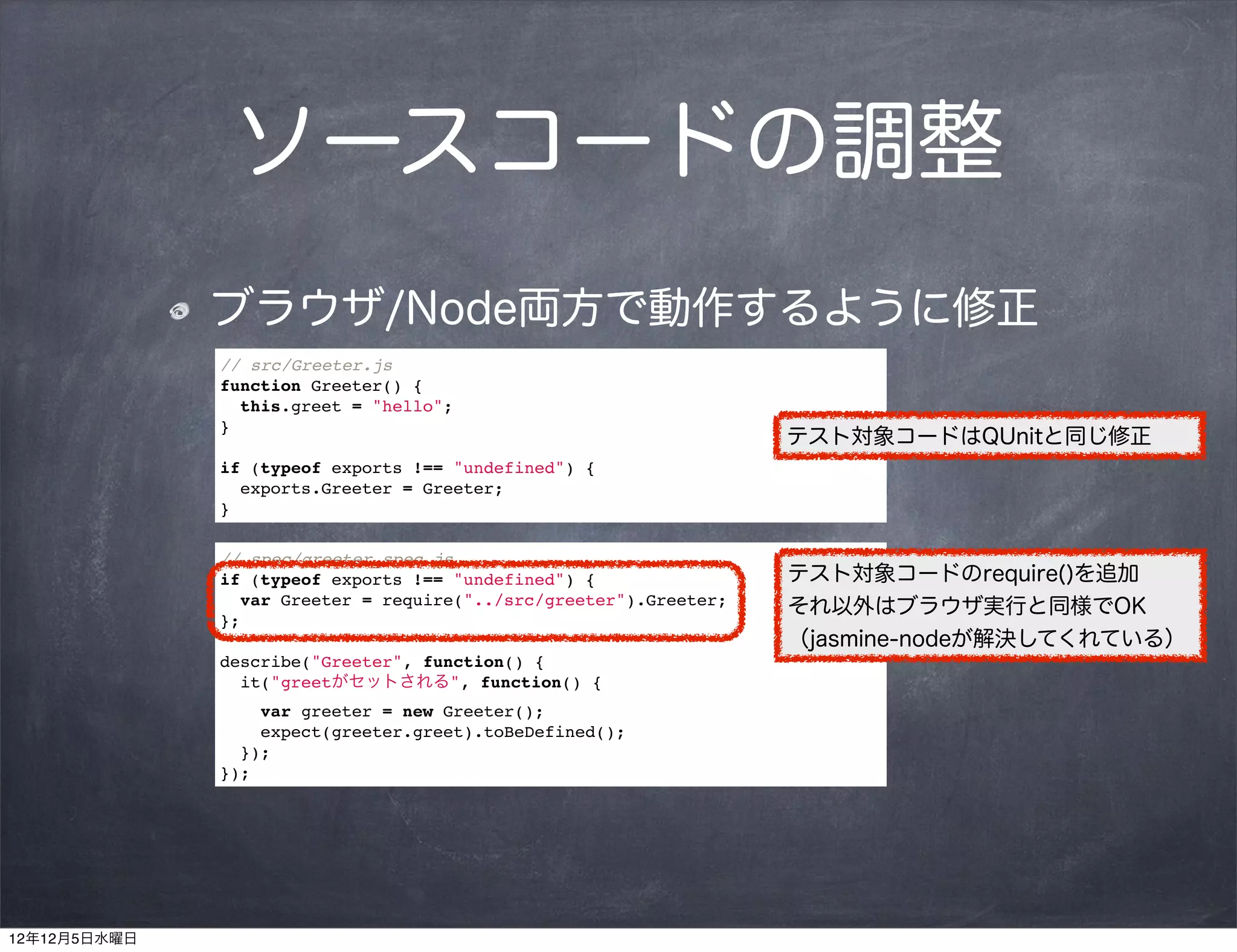 ソースコードの調整
              ブラウザ/Node両方で動作するように修正
              // src/Greeter.js
              function Greeter() {
                this.greet = "hello";
              }
                                                                   テスト対象コードはQUnitと同じ修正
              if (typeof exports !== "undefined") {
                exports.Greeter = Greeter;
              }

              // spec/greeter_spec.js
              if (typeof exports !== "undefined") {                テスト対象コードのrequire()を追加
                var Greeter = require("../src/greeter").Greeter;   それ以外はブラウザ実行と同様でOK
              };
                                                                   （jasmine-nodeが解決してくれている）
              describe("Greeter", function() {
                it("greetがセットされる", function() {
                  var greeter = new Greeter();
                  expect(greeter.greet).toBeDefined();
                });
              });




12年12月5日水曜日
 