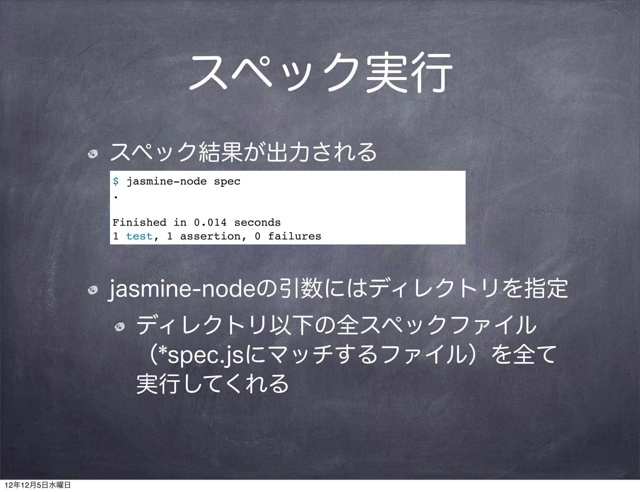 スペック実行
              スペック結果が出力される
              $ jasmine-node spec
              .

              Finished in 0.014 seconds
              1 test, 1 assertion, 0 failures




              jasmine-nodeの引数にはディレクトリを指定
                 ディレクトリ以下の全スペックファイル
                 （*spec.jsにマッチするファイル）を全て
                 実行してくれる



12年12月5日水曜日
 
