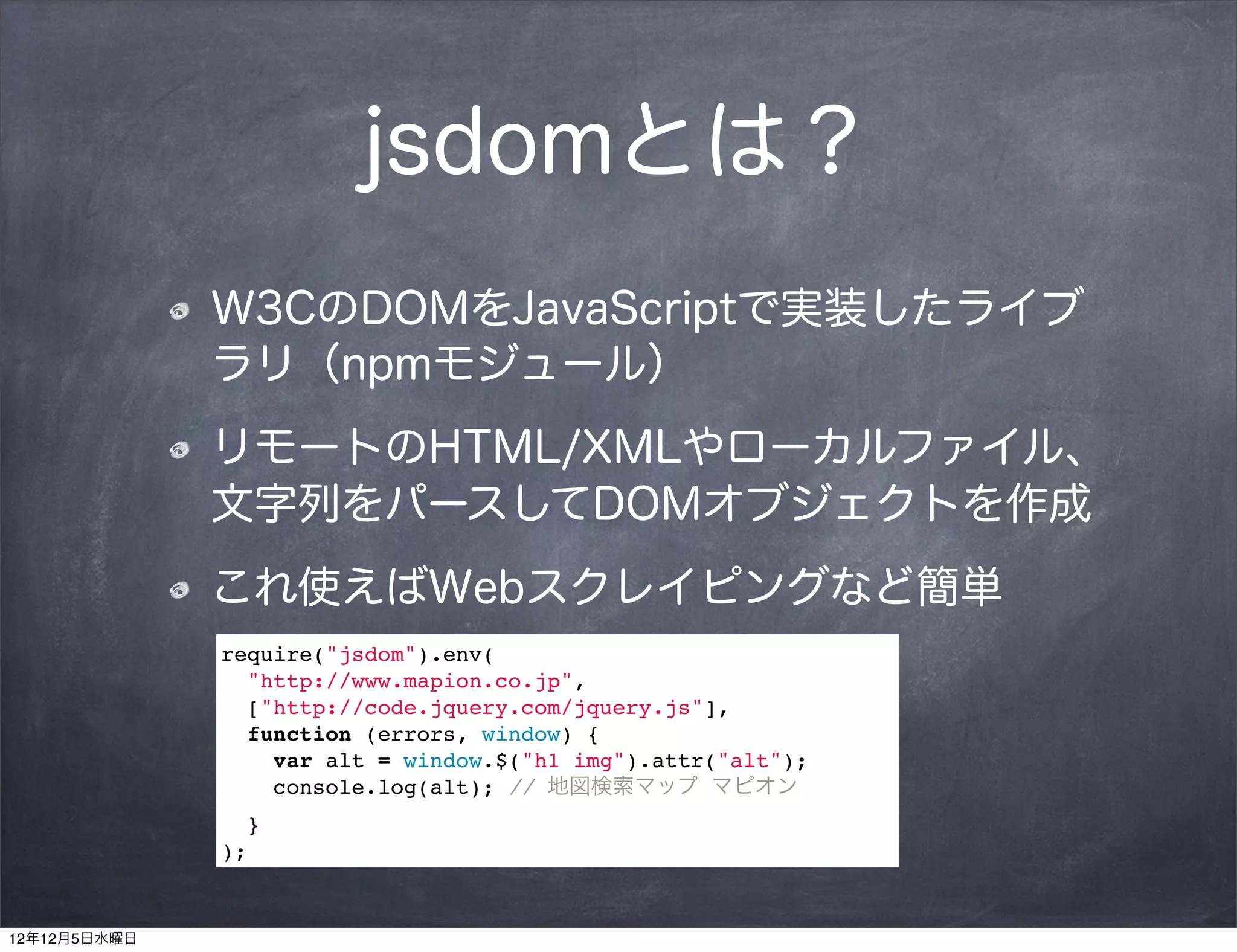 jsdomとは？
              W3CのDOMをJavaScriptで実装したライブ
              ラリ（npmモジュール）
              リモートのHTML/XMLやローカルファイル、
              文字列をパースしてDOMオブジェクトを作成
              これ使えばWebスクレイピングなど簡単
              require("jsdom").env(
                "http://www.mapion.co.jp",
                ["http://code.jquery.com/jquery.js"],
                function (errors, window) {
                  var alt = window.$("h1 img").attr("alt");
                  console.log(alt); // 地図検索マップ マピオン
                }
              );


12年12月5日水曜日
 