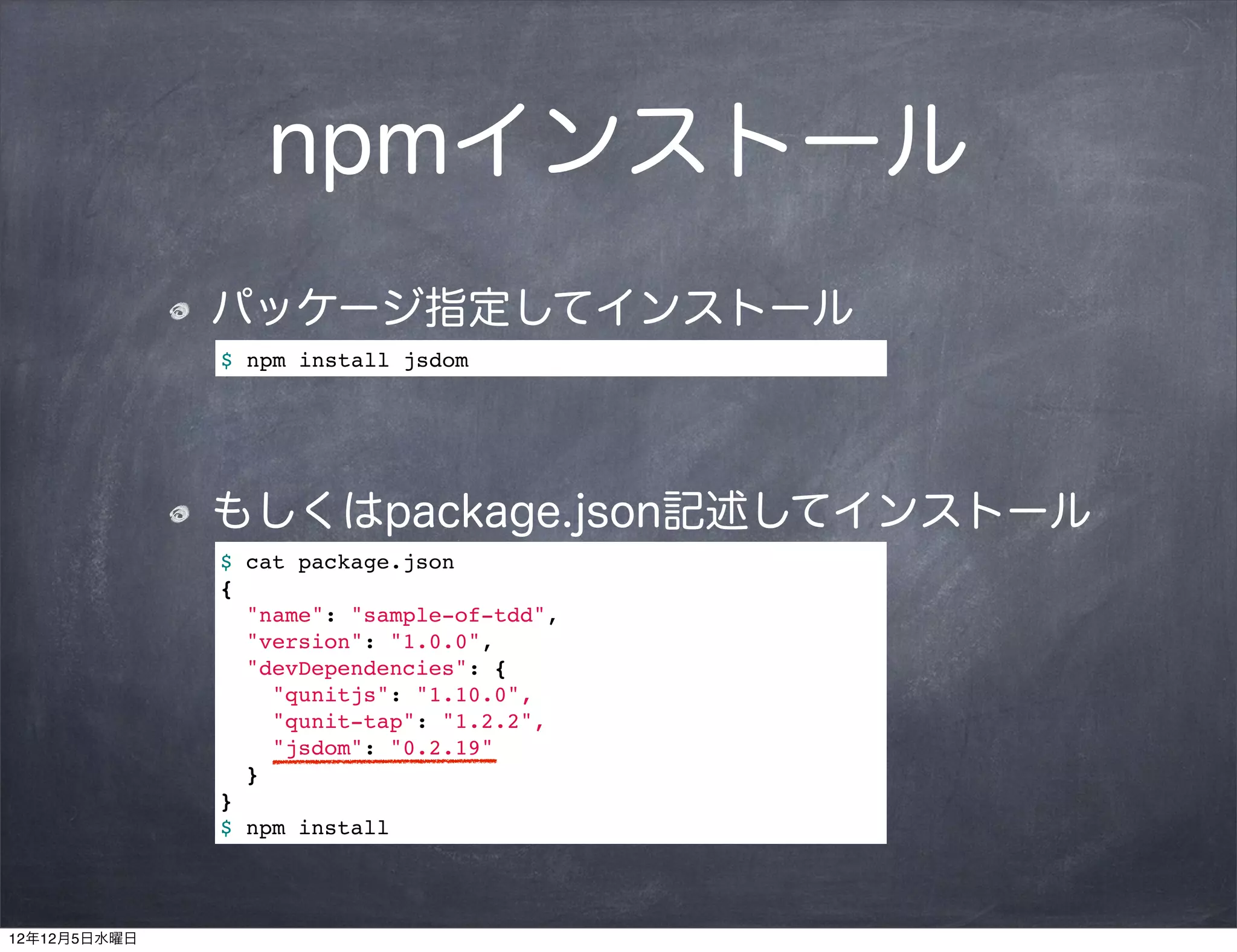 npmインストール
              パッケージ指定してインストール
              $ npm install jsdom




              もしくはpackage.json記述してインストール
              $ cat package.json
              {
                "name": "sample-of-tdd",
                "version": "1.0.0",
                "devDependencies": {
                  "qunitjs": "1.10.0",
                  "qunit-tap": "1.2.2",
                  "jsdom": "0.2.19"
                }
              }
              $ npm install




12年12月5日水曜日
 