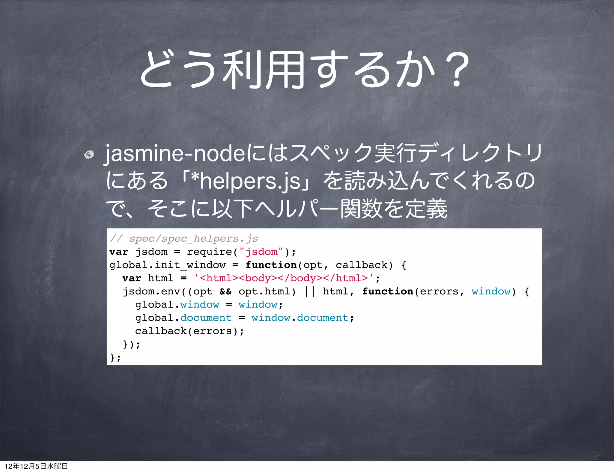 どう利用するか？
              jasmine-nodeにはスペック実行ディレクトリ
              にある「*helpers.js」を読み込んでくれるの
              で、そこに以下ヘルパー関数を定義
              // spec/spec_helpers.js
              var jsdom = require("jsdom");
              global.init_window = function(opt, callback) {
                var html = '<html><body></body></html>';
                jsdom.env((opt && opt.html) || html, function(errors, window) {
                  global.window = window;
                  global.document = window.document;
                  callback(errors);
                });
              };




12年12月5日水曜日
 