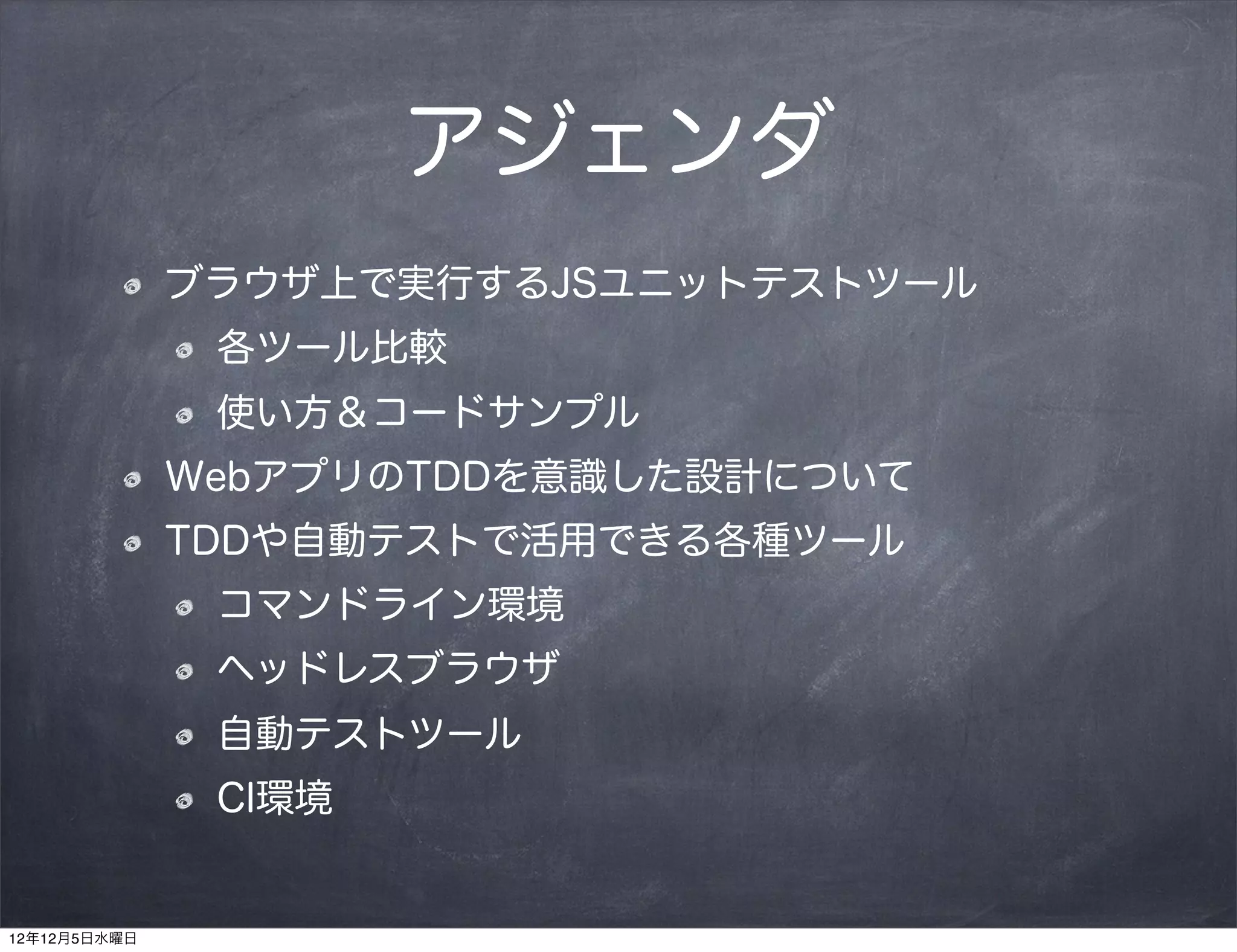 アジェンダ
              ブラウザ上で実行するJSユニットテストツール
               各ツール比較
               使い方＆コードサンプル
              WebアプリのTDDを意識した設計について
              TDDや自動テストで活用できる各種ツール
               コマンドライン環境
               ヘッドレスブラウザ
               自動テストツール
               CI環境


12年12月5日水曜日
 