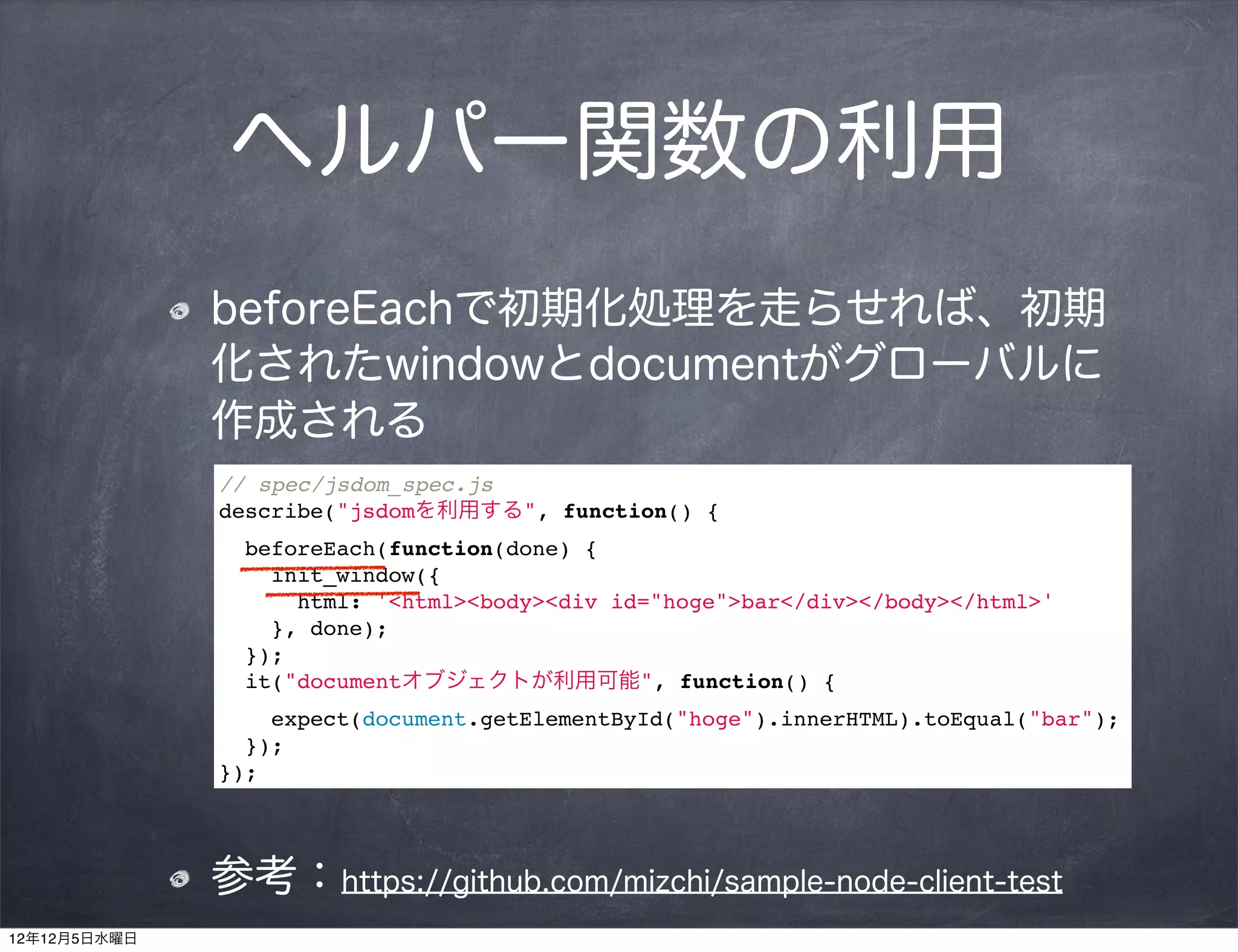 ヘルパー関数の利用
              beforeEachで初期化処理を走らせれば、初期
              化されたwindowとdocumentがグローバルに
              作成される
              // spec/jsdom_spec.js
              describe("jsdomを利用する", function() {
                beforeEach(function(done) {
                  init_window({
                    html: '<html><body><div id="hoge">bar</div></body></html>'
                  }, done);
                });
                it("documentオブジェクトが利用可能", function() {
                  expect(document.getElementById("hoge").innerHTML).toEqual("bar");
                });
              });




              参考：https://github.com/mizchi/sample-node-client-test
12年12月5日水曜日
 